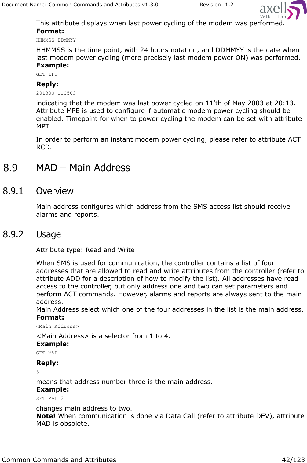 Document Name: Common Commands and Attributes v1.3.0                       Revision: 1.2This attribute displays when last power cycling of the modem was performed.Format:HHMMSS DDMMYYHHMMSS is the time point, with 24 hours notation, and DDMMYY is the date when last modem power cycling (more precisely last modem power ON) was performed.Example:GET LPCReply:201300 110503indicating that the modem was last power cycled on 11’th of May 2003 at 20:13.Attribute MPE is used to configure if automatic modem power cycling should be enabled. Timepoint for when to power cycling the modem can be set with attribute MPT. In order to perform an instant modem power cycling, please refer to attribute ACT RCD. 8.9  MAD – Main Address 8.9.1  OverviewMain address configures which address from the SMS access list should receive alarms and reports. 8.9.2  UsageAttribute type: Read and WriteWhen SMS is used for communication, the controller contains a list of four addresses that are allowed to read and write attributes from the controller (refer to attribute ADD for a description of how to modify the list). All addresses have read access to the controller, but only address one and two can set parameters and perform ACT commands. However, alarms and reports are always sent to the main address. Main Address select which one of the four addresses in the list is the main address.Format:&lt;Main Address&gt;&lt;Main Address&gt; is a selector from 1 to 4.Example:GET MADReply:3means that address number three is the main address.Example:SET MAD 2changes main address to two.Note! When communication is done via Data Call (refer to attribute DEV), attribute MAD is obsolete.Common Commands and Attributes 42/123