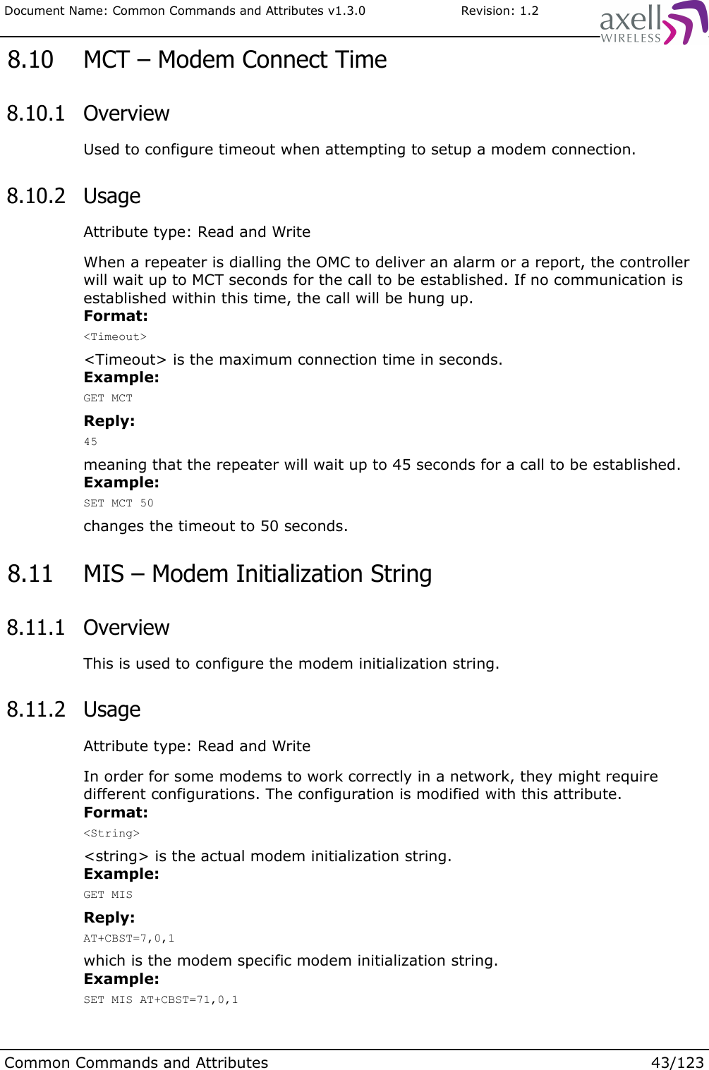 Document Name: Common Commands and Attributes v1.3.0                       Revision: 1.2 8.10  MCT – Modem Connect Time 8.10.1  OverviewUsed to configure timeout when attempting to setup a modem connection. 8.10.2  UsageAttribute type: Read and WriteWhen a repeater is dialling the OMC to deliver an alarm or a report, the controller will wait up to MCT seconds for the call to be established. If no communication is established within this time, the call will be hung up.Format:&lt;Timeout&gt;&lt;Timeout&gt; is the maximum connection time in seconds.Example:GET MCTReply:45meaning that the repeater will wait up to 45 seconds for a call to be established.Example:SET MCT 50changes the timeout to 50 seconds. 8.11  MIS – Modem Initialization String 8.11.1  OverviewThis is used to configure the modem initialization string. 8.11.2  UsageAttribute type: Read and WriteIn order for some modems to work correctly in a network, they might require different configurations. The configuration is modified with this attribute.Format:&lt;String&gt;&lt;string&gt; is the actual modem initialization string.Example:GET MISReply:AT+CBST=7,0,1which is the modem specific modem initialization string.Example:SET MIS AT+CBST=71,0,1Common Commands and Attributes 43/123