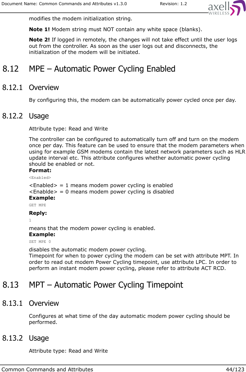 Document Name: Common Commands and Attributes v1.3.0                       Revision: 1.2modifies the modem initialization string.Note 1! Modem string must NOT contain any white space (blanks).Note 2! If logged in remotely, the changes will not take effect until the user logs out from the controller. As soon as the user logs out and disconnects, the initialization of the modem will be initiated. 8.12  MPE – Automatic Power Cycling Enabled 8.12.1  OverviewBy configuring this, the modem can be automatically power cycled once per day. 8.12.2  UsageAttribute type: Read and WriteThe controller can be configured to automatically turn off and turn on the modem once per day. This feature can be used to ensure that the modem parameters when using for example GSM modems contain the latest network parameters such as HLR update interval etc. This attribute configures whether automatic power cycling should be enabled or not.Format:&lt;Enabled&gt;&lt;Enabled&gt; = 1 means modem power cycling is enabled&lt;Enablde&gt; = 0 means modem power cycling is disabledExample:GET MPEReply:1means that the modem power cycling is enabled.Example:SET MPE 0disables the automatic modem power cycling.Timepoint for when to power cycling the modem can be set with attribute MPT. In order to read out modem Power Cycling timepoint, use attribute LPC. In order to perform an instant modem power cycling, please refer to attribute ACT RCD. 8.13  MPT – Automatic Power Cycling Timepoint 8.13.1  OverviewConfigures at what time of the day automatic modem power cycling should be performed. 8.13.2  UsageAttribute type: Read and WriteCommon Commands and Attributes 44/123