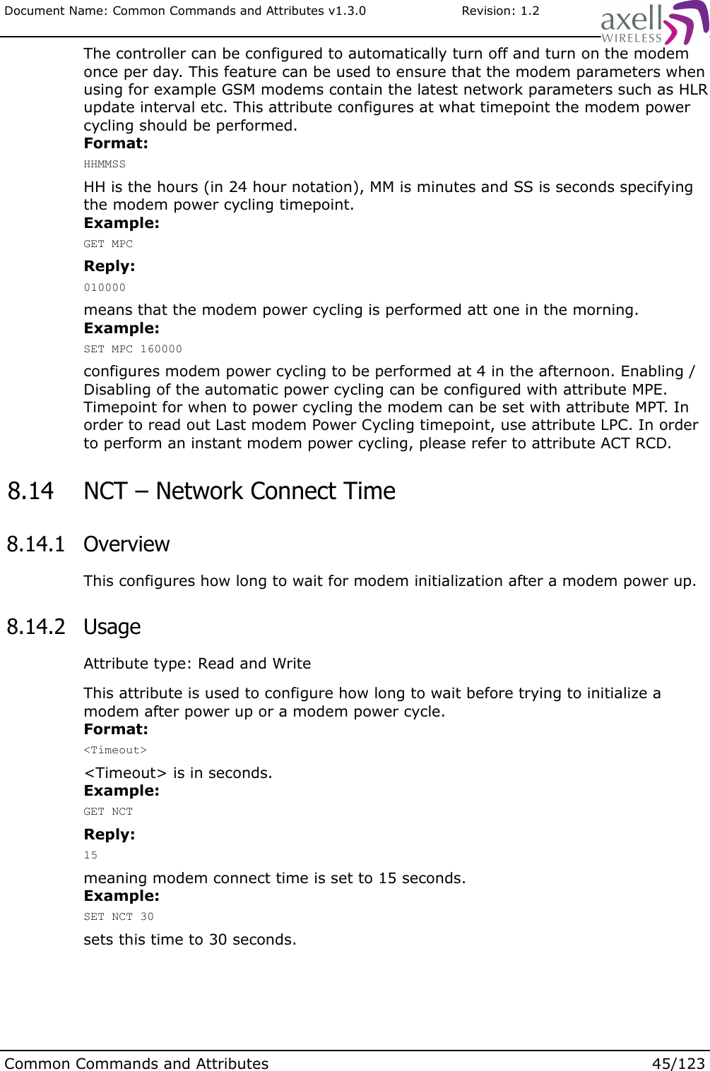 Document Name: Common Commands and Attributes v1.3.0                       Revision: 1.2The controller can be configured to automatically turn off and turn on the modem once per day. This feature can be used to ensure that the modem parameters when using for example GSM modems contain the latest network parameters such as HLR update interval etc. This attribute configures at what timepoint the modem power cycling should be performed.Format:HHMMSSHH is the hours (in 24 hour notation), MM is minutes and SS is seconds specifying the modem power cycling timepoint.Example:GET MPCReply:010000means that the modem power cycling is performed att one in the morning.Example:SET MPC 160000configures modem power cycling to be performed at 4 in the afternoon. Enabling / Disabling of the automatic power cycling can be configured with attribute MPE. Timepoint for when to power cycling the modem can be set with attribute MPT. In order to read out Last modem Power Cycling timepoint, use attribute LPC. In order to perform an instant modem power cycling, please refer to attribute ACT RCD. 8.14  NCT – Network Connect Time 8.14.1  OverviewThis configures how long to wait for modem initialization after a modem power up. 8.14.2  UsageAttribute type: Read and WriteThis attribute is used to configure how long to wait before trying to initialize a modem after power up or a modem power cycle.Format:&lt;Timeout&gt;&lt;Timeout&gt; is in seconds.Example:GET NCTReply:15meaning modem connect time is set to 15 seconds.Example:SET NCT 30sets this time to 30 seconds.Common Commands and Attributes 45/123