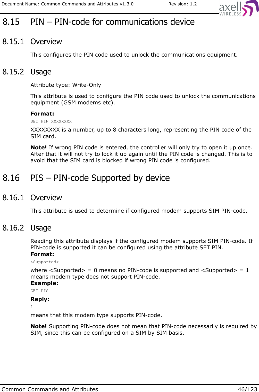 Document Name: Common Commands and Attributes v1.3.0                       Revision: 1.2 8.15  PIN – PIN-code for communications device 8.15.1  OverviewThis configures the PIN code used to unlock the communications equipment. 8.15.2  UsageAttribute type: Write-OnlyThis attribute is used to configure the PIN code used to unlock the communications equipment (GSM modems etc).Format:SET PIN XXXXXXXXXXXXXXXX is a number, up to 8 characters long, representing the PIN code of the SIM card.Note! If wrong PIN code is entered, the controller will only try to open it up once. After that it will not try to lock it up again until the PIN code is changed. This is to avoid that the SIM card is blocked if wrong PIN code is configured. 8.16  PIS – PIN-code Supported by device 8.16.1  OverviewThis attribute is used to determine if configured modem supports SIM PIN-code. 8.16.2  UsageReading this attribute displays if the configured modem supports SIM PIN-code. If PIN-code is supported it can be configured using the attribute SET PIN.Format:&lt;Supported&gt;where &lt;Supported&gt; = 0 means no PIN-code is supported and &lt;Supported&gt; = 1 means modem type does not support PIN-code.Example:GET PISReply:1means that this modem type supports PIN-code.Note! Supporting PIN-code does not mean that PIN-code necessarily is required by SIM, since this can be configured on a SIM by SIM basis.Common Commands and Attributes 46/123