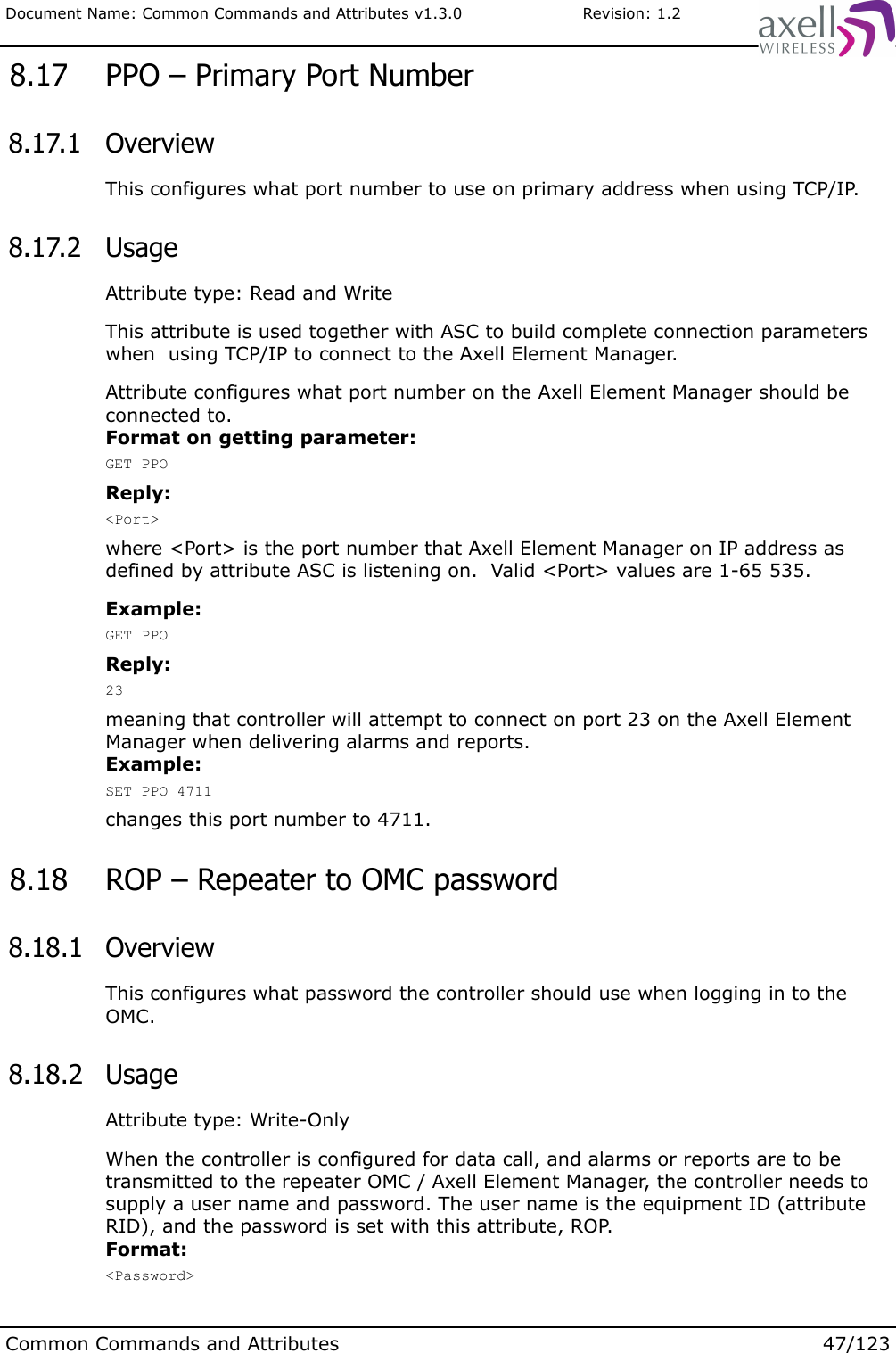 Document Name: Common Commands and Attributes v1.3.0                       Revision: 1.2 8.17  PPO – Primary Port Number 8.17.1  OverviewThis configures what port number to use on primary address when using TCP/IP. 8.17.2  UsageAttribute type: Read and WriteThis attribute is used together with ASC to build complete connection parameters when  using TCP/IP to connect to the Axell Element Manager.Attribute configures what port number on the Axell Element Manager should be connected to.Format on getting parameter:GET PPOReply:&lt;Port&gt;where &lt;Port&gt; is the port number that Axell Element Manager on IP address as defined by attribute ASC is listening on.  Valid &lt;Port&gt; values are 1-65 535.Example:GET PPOReply:23meaning that controller will attempt to connect on port 23 on the Axell Element Manager when delivering alarms and reports.Example:SET PPO 4711changes this port number to 4711. 8.18  ROP – Repeater to OMC password 8.18.1  OverviewThis configures what password the controller should use when logging in to the OMC. 8.18.2  UsageAttribute type: Write-OnlyWhen the controller is configured for data call, and alarms or reports are to be transmitted to the repeater OMC / Axell Element Manager, the controller needs to supply a user name and password. The user name is the equipment ID (attribute RID), and the password is set with this attribute, ROP.Format:&lt;Password&gt;Common Commands and Attributes 47/123