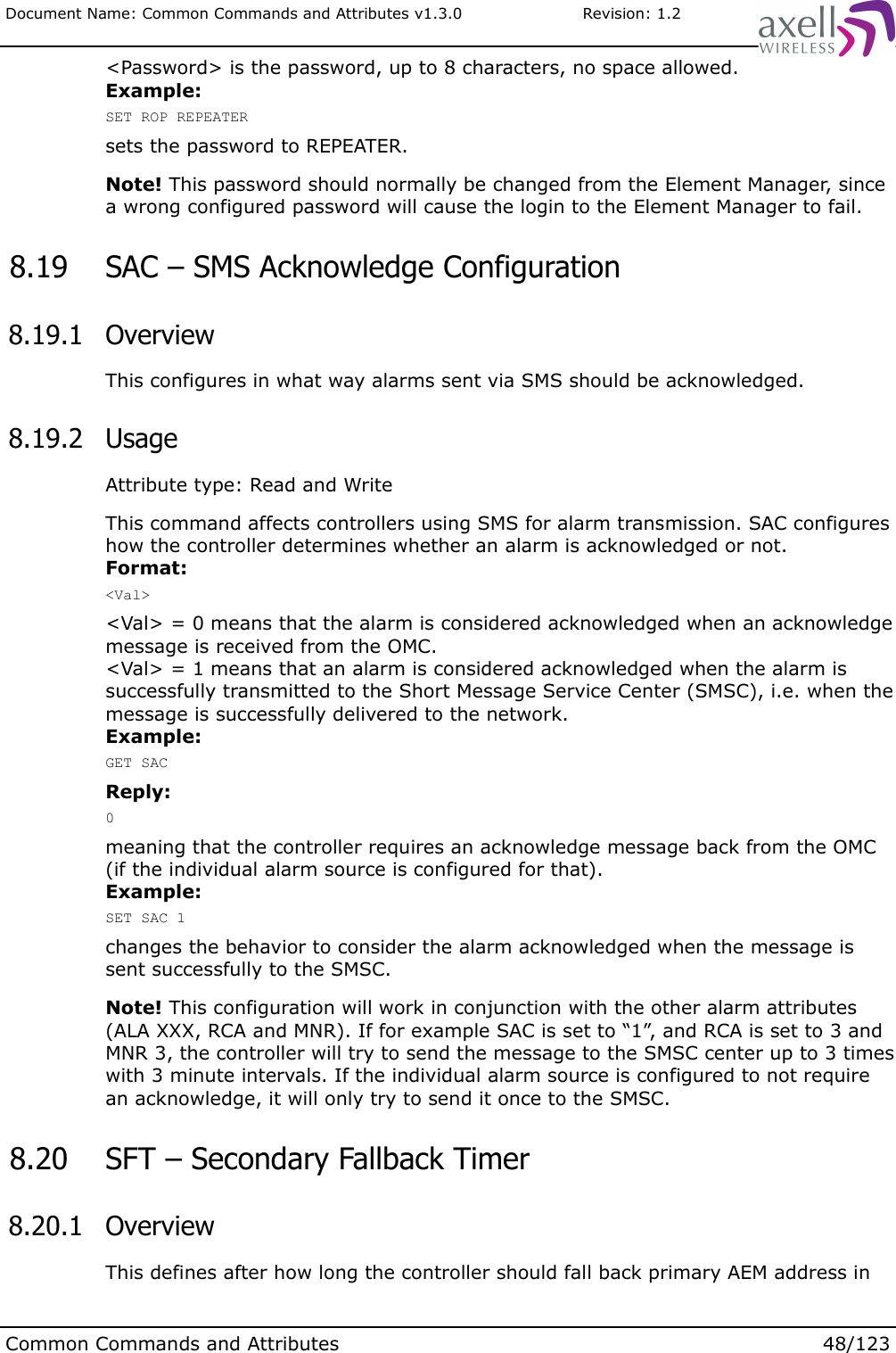 Document Name: Common Commands and Attributes v1.3.0                       Revision: 1.2&lt;Password&gt; is the password, up to 8 characters, no space allowed.Example:SET ROP REPEATERsets the password to REPEATER.Note! This password should normally be changed from the Element Manager, since a wrong configured password will cause the login to the Element Manager to fail. 8.19  SAC – SMS Acknowledge Configuration 8.19.1  OverviewThis configures in what way alarms sent via SMS should be acknowledged. 8.19.2  UsageAttribute type: Read and WriteThis command affects controllers using SMS for alarm transmission. SAC configures how the controller determines whether an alarm is acknowledged or not.Format:&lt;Val&gt;&lt;Val&gt; = 0 means that the alarm is considered acknowledged when an acknowledge message is received from the OMC.&lt;Val&gt; = 1 means that an alarm is considered acknowledged when the alarm is successfully transmitted to the Short Message Service Center (SMSC), i.e. when the message is successfully delivered to the network.Example:GET SACReply:0meaning that the controller requires an acknowledge message back from the OMC (if the individual alarm source is configured for that).Example:SET SAC 1changes the behavior to consider the alarm acknowledged when the message is sent successfully to the SMSC.Note! This configuration will work in conjunction with the other alarm attributes (ALA XXX, RCA and MNR). If for example SAC is set to “1”, and RCA is set to 3 and MNR 3, the controller will try to send the message to the SMSC center up to 3 times with 3 minute intervals. If the individual alarm source is configured to not require an acknowledge, it will only try to send it once to the SMSC. 8.20  SFT – Secondary Fallback Timer 8.20.1  OverviewThis defines after how long the controller should fall back primary AEM address in Common Commands and Attributes 48/123