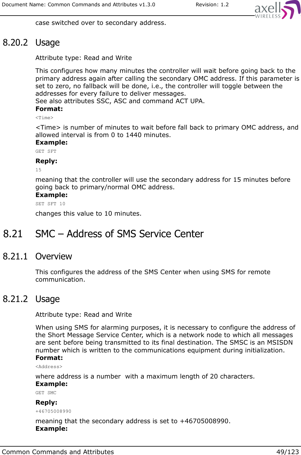 Document Name: Common Commands and Attributes v1.3.0                       Revision: 1.2case switched over to secondary address. 8.20.2  UsageAttribute type: Read and WriteThis configures how many minutes the controller will wait before going back to the primary address again after calling the secondary OMC address. If this parameter is set to zero, no fallback will be done, i.e., the controller will toggle between the addresses for every failure to deliver messages. See also attributes SSC, ASC and command ACT UPA.Format:&lt;Time&gt;&lt;Time&gt; is number of minutes to wait before fall back to primary OMC address, and allowed interval is from 0 to 1440 minutes.Example:GET SFTReply:15meaning that the controller will use the secondary address for 15 minutes before going back to primary/normal OMC address.Example:SET SFT 10changes this value to 10 minutes. 8.21  SMC – Address of SMS Service Center 8.21.1  OverviewThis configures the address of the SMS Center when using SMS for remote communication. 8.21.2  UsageAttribute type: Read and WriteWhen using SMS for alarming purposes, it is necessary to configure the address of the Short Message Service Center, which is a network node to which all messages are sent before being transmitted to its final destination. The SMSC is an MSISDN number which is written to the communications equipment during initialization.Format:&lt;Address&gt;where address is a number  with a maximum length of 20 characters.Example:GET SMCReply:+46705008990meaning that the secondary address is set to +46705008990.Example:Common Commands and Attributes 49/123