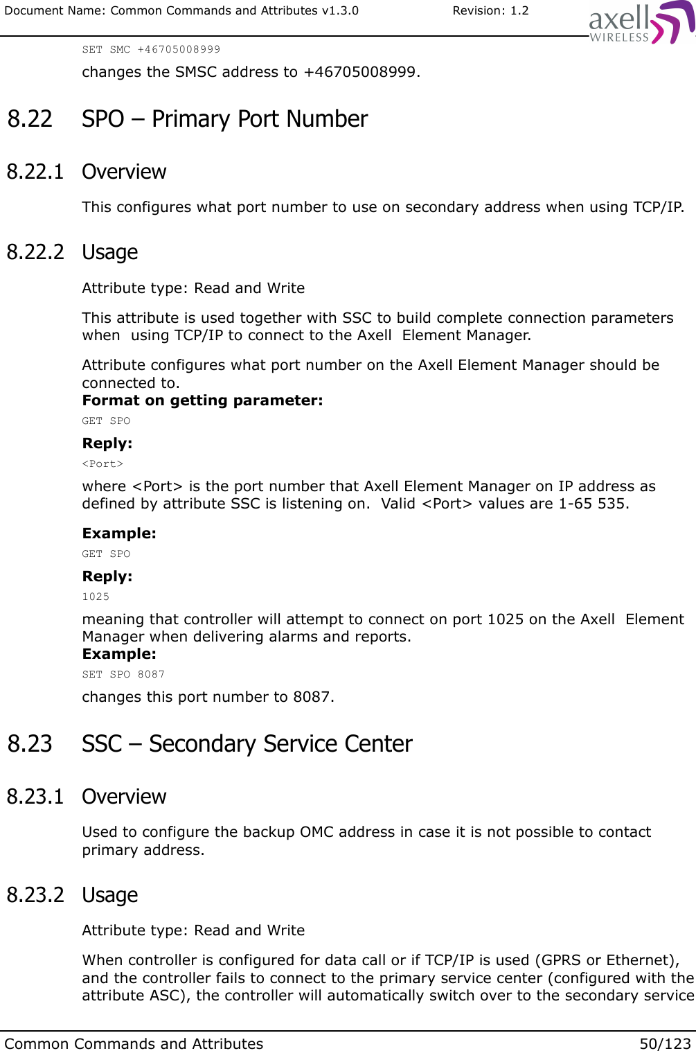 Document Name: Common Commands and Attributes v1.3.0                       Revision: 1.2SET SMC +46705008999changes the SMSC address to +46705008999. 8.22  SPO – Primary Port Number 8.22.1  OverviewThis configures what port number to use on secondary address when using TCP/IP. 8.22.2  UsageAttribute type: Read and WriteThis attribute is used together with SSC to build complete connection parameters when  using TCP/IP to connect to the Axell  Element Manager.Attribute configures what port number on the Axell Element Manager should be connected to.Format on getting parameter:GET SPOReply:&lt;Port&gt;where &lt;Port&gt; is the port number that Axell Element Manager on IP address as defined by attribute SSC is listening on.  Valid &lt;Port&gt; values are 1-65 535.Example:GET SPOReply:1025meaning that controller will attempt to connect on port 1025 on the Axell  Element Manager when delivering alarms and reports.Example:SET SPO 8087changes this port number to 8087. 8.23  SSC – Secondary Service Center 8.23.1  OverviewUsed to configure the backup OMC address in case it is not possible to contact primary address. 8.23.2  UsageAttribute type: Read and WriteWhen controller is configured for data call or if TCP/IP is used (GPRS or Ethernet), and the controller fails to connect to the primary service center (configured with the attribute ASC), the controller will automatically switch over to the secondary service Common Commands and Attributes 50/123