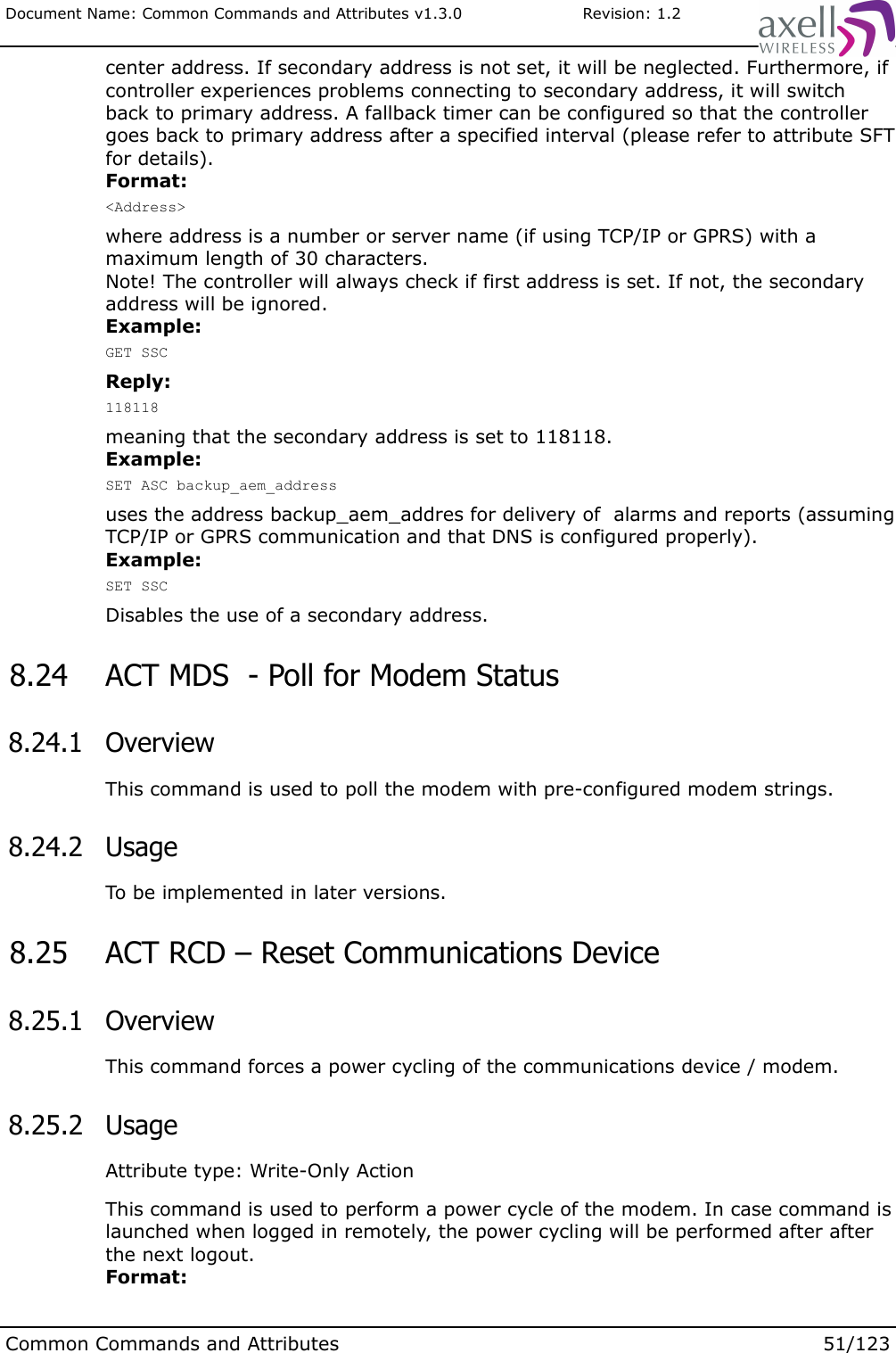Document Name: Common Commands and Attributes v1.3.0                       Revision: 1.2center address. If secondary address is not set, it will be neglected. Furthermore, if controller experiences problems connecting to secondary address, it will switch back to primary address. A fallback timer can be configured so that the controller goes back to primary address after a specified interval (please refer to attribute SFT for details).Format:&lt;Address&gt;where address is a number or server name (if using TCP/IP or GPRS) with a maximum length of 30 characters.Note! The controller will always check if first address is set. If not, the secondary address will be ignored.Example:GET SSCReply:118118meaning that the secondary address is set to 118118.Example:SET ASC backup_aem_addressuses the address backup_aem_addres for delivery of  alarms and reports (assuming TCP/IP or GPRS communication and that DNS is configured properly).Example:SET SSCDisables the use of a secondary address. 8.24  ACT MDS  - Poll for Modem Status  8.24.1  OverviewThis command is used to poll the modem with pre-configured modem strings. 8.24.2  UsageTo be implemented in later versions. 8.25  ACT RCD – Reset Communications Device 8.25.1  OverviewThis command forces a power cycling of the communications device / modem. 8.25.2  UsageAttribute type: Write-Only ActionThis command is used to perform a power cycle of the modem. In case command is launched when logged in remotely, the power cycling will be performed after after the next logout. Format:Common Commands and Attributes 51/123