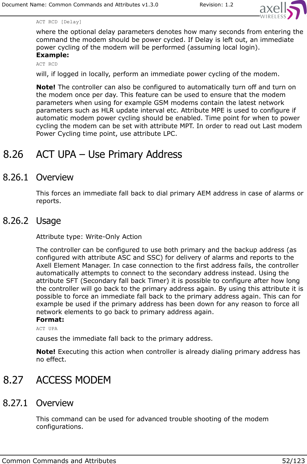 Document Name: Common Commands and Attributes v1.3.0                       Revision: 1.2ACT RCD [Delay]where the optional delay parameters denotes how many seconds from entering the command the modem should be power cycled. If Delay is left out, an immediate power cycling of the modem will be performed (assuming local login).Example:ACT RCDwill, if logged in locally, perform an immediate power cycling of the modem.Note! The controller can also be configured to automatically turn off and turn on the modem once per day. This feature can be used to ensure that the modem parameters when using for example GSM modems contain the latest network parameters such as HLR update interval etc. Attribute MPE is used to configure if automatic modem power cycling should be enabled. Time point for when to power cycling the modem can be set with attribute MPT. In order to read out Last modem Power Cycling time point, use attribute LPC. 8.26  ACT UPA – Use Primary Address 8.26.1  OverviewThis forces an immediate fall back to dial primary AEM address in case of alarms or reports. 8.26.2  UsageAttribute type: Write-Only ActionThe controller can be configured to use both primary and the backup address (as configured with attribute ASC and SSC) for delivery of alarms and reports to the Axell Element Manager. In case connection to the first address fails, the controller automatically attempts to connect to the secondary address instead. Using the attribute SFT (Secondary fall back Timer) it is possible to configure after how long the controller will go back to the primary address again. By using this attribute it is possible to force an immediate fall back to the primary address again. This can for example be used if the primary address has been down for any reason to force all network elements to go back to primary address again.Format:ACT UPAcauses the immediate fall back to the primary address.Note! Executing this action when controller is already dialing primary address has no effect. 8.27  ACCESS MODEM 8.27.1  OverviewThis command can be used for advanced trouble shooting of the modem configurations.Common Commands and Attributes 52/123