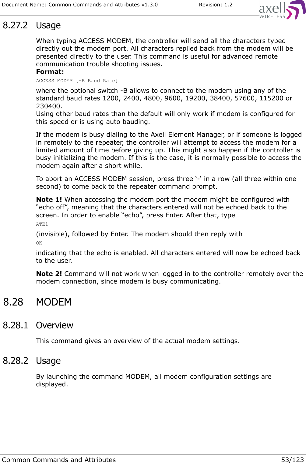 Document Name: Common Commands and Attributes v1.3.0                       Revision: 1.2 8.27.2  UsageWhen typing ACCESS MODEM, the controller will send all the characters typed directly out the modem port. All characters replied back from the modem will be presented directly to the user. This command is useful for advanced remote communication trouble shooting issues.Format:ACCESS MODEM [-B Baud Rate]where the optional switch -B allows to connect to the modem using any of the standard baud rates 1200, 2400, 4800, 9600, 19200, 38400, 57600, 115200 or 230400.Using other baud rates than the default will only work if modem is configured for this speed or is using auto bauding.If the modem is busy dialing to the Axell Element Manager, or if someone is logged in remotely to the repeater, the controller will attempt to access the modem for a limited amount of time before giving up. This might also happen if the controller is busy initializing the modem. If this is the case, it is normally possible to access the modem again after a short while.To abort an ACCESS MODEM session, press three ‘-‘ in a row (all three within one second) to come back to the repeater command prompt.Note 1! When accessing the modem port the modem might be configured with “echo off”, meaning that the characters entered will not be echoed back to the screen. In order to enable “echo”, press Enter. After that, typeATE1(invisible), followed by Enter. The modem should then reply withOKindicating that the echo is enabled. All characters entered will now be echoed back to the user.Note 2! Command will not work when logged in to the controller remotely over the modem connection, since modem is busy communicating. 8.28  MODEM 8.28.1  OverviewThis command gives an overview of the actual modem settings. 8.28.2  UsageBy launching the command MODEM, all modem configuration settings are displayed.Common Commands and Attributes 53/123