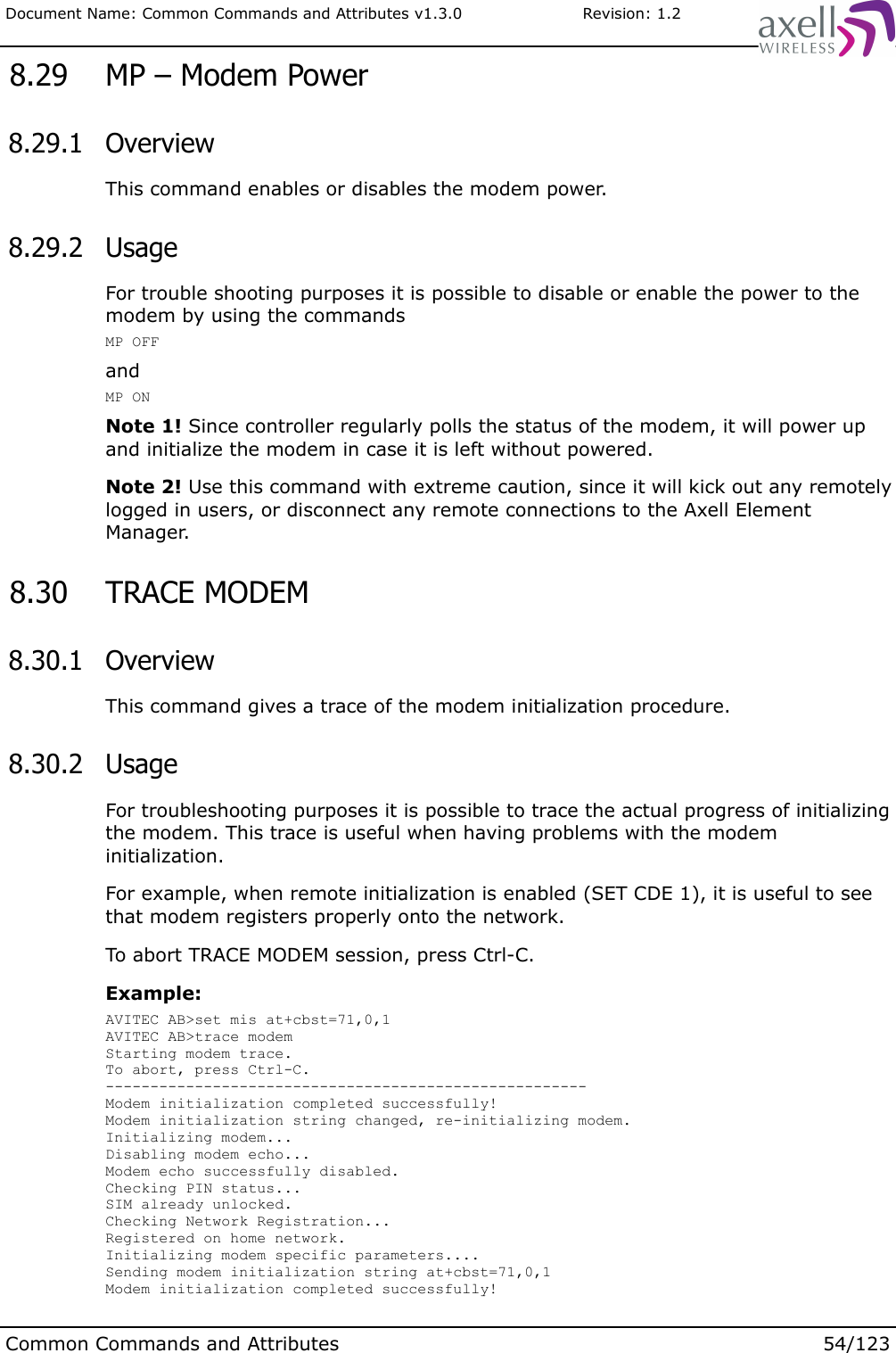 Document Name: Common Commands and Attributes v1.3.0                       Revision: 1.2 8.29  MP – Modem Power 8.29.1  OverviewThis command enables or disables the modem power. 8.29.2  UsageFor trouble shooting purposes it is possible to disable or enable the power to the modem by using the commandsMP OFFandMP ONNote 1! Since controller regularly polls the status of the modem, it will power up and initialize the modem in case it is left without powered.Note 2! Use this command with extreme caution, since it will kick out any remotely logged in users, or disconnect any remote connections to the Axell Element Manager. 8.30  TRACE MODEM 8.30.1  OverviewThis command gives a trace of the modem initialization procedure. 8.30.2  UsageFor troubleshooting purposes it is possible to trace the actual progress of initializing the modem. This trace is useful when having problems with the modem initialization.For example, when remote initialization is enabled (SET CDE 1), it is useful to see that modem registers properly onto the network. To abort TRACE MODEM session, press Ctrl-C.Example:AVITEC AB&gt;set mis at+cbst=71,0,1AVITEC AB&gt;trace modemStarting modem trace.To abort, press Ctrl-C.------------------------------------------------------Modem initialization completed successfully!Modem initialization string changed, re-initializing modem.Initializing modem...Disabling modem echo...Modem echo successfully disabled.Checking PIN status...SIM already unlocked.Checking Network Registration...Registered on home network.Initializing modem specific parameters....Sending modem initialization string at+cbst=71,0,1Modem initialization completed successfully!Common Commands and Attributes 54/123