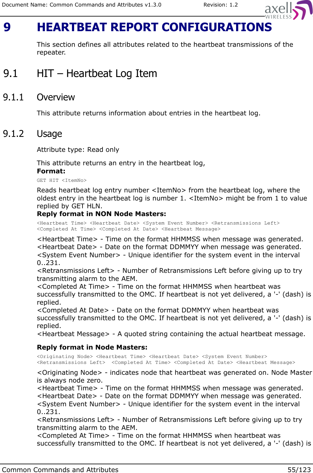 Document Name: Common Commands and Attributes v1.3.0                       Revision: 1.2 9  HEARTBEAT REPORT CONFIGURATIONSThis section defines all attributes related to the heartbeat transmissions of the repeater. 9.1  HIT – Heartbeat Log Item 9.1.1  OverviewThis attribute returns information about entries in the heartbeat log. 9.1.2  UsageAttribute type: Read onlyThis attribute returns an entry in the heartbeat log, Format:GET HIT &lt;ItemNo&gt;Reads heartbeat log entry number &lt;ItemNo&gt; from the heartbeat log, where the oldest entry in the heartbeat log is number 1. &lt;ItemNo&gt; might be from 1 to value replied by GET HLN.Reply format in NON Node Masters:&lt;Heartbeat Time&gt; &lt;Heartbeat Date&gt; &lt;System Event Number&gt; &lt;Retransmissions Left&gt; &lt;Completed At Time&gt; &lt;Completed At Date&gt; &lt;Heartbeat Message&gt;&lt;Heartbeat Time&gt; - Time on the format HHMMSS when message was generated.&lt;Heartbeat Date&gt; - Date on the format DDMMYY when message was generated.&lt;System Event Number&gt; - Unique identifier for the system event in the interval 0..231.&lt;Retransmissions Left&gt; - Number of Retransmissions Left before giving up to try transmitting alarm to the AEM.&lt;Completed At Time&gt; - Time on the format HHMMSS when heartbeat was successfully transmitted to the OMC. If heartbeat is not yet delivered, a &apos;-&apos; (dash) is replied.&lt;Completed At Date&gt; - Date on the format DDMMYY when heartbeat was successfully transmitted to the OMC. If heartbeat is not yet delivered, a &apos;-&apos; (dash) is replied.&lt;Heartbeat Message&gt; - A quoted string containing the actual heartbeat message.Reply format in Node Masters:&lt;Originating Node&gt; &lt;Heartbeat Time&gt; &lt;Heartbeat Date&gt; &lt;System Event Number&gt; &lt;Retransmissions Left&gt;  &lt;Completed At Time&gt; &lt;Completed At Date&gt; &lt;Heartbeat Message&gt;&lt;Originating Node&gt; - indicates node that heartbeat was generated on. Node Master is always node zero.&lt;Heartbeat Time&gt; - Time on the format HHMMSS when message was generated.&lt;Heartbeat Date&gt; - Date on the format DDMMYY when message was generated.&lt;System Event Number&gt; - Unique identifier for the system event in the interval 0..231.&lt;Retransmissions Left&gt; - Number of Retransmissions Left before giving up to try transmitting alarm to the AEM.&lt;Completed At Time&gt; - Time on the format HHMMSS when heartbeat was successfully transmitted to the OMC. If heartbeat is not yet delivered, a &apos;-&apos; (dash) is Common Commands and Attributes 55/123