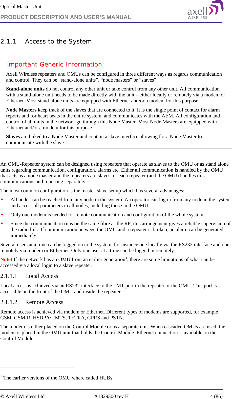 Optical Master Unit PRODUCT DESCRIPTION AND USER’S MANUAL   © Axell Wireless Ltd  A1829300 rev H  14 (86)  2.1.1 Access to the System  Important Generic Information Axell Wireless repeaters and OMUs can be configured in three different ways as regards communication and control. They can be “stand-alone units”, “node masters” or “slaves”. Stand-alone units do not control any other unit or take control from any other unit. All communication with a stand-alone unit needs to be made directly with the unit – either locally or remotely via a modem or Ethernet. Most stand-alone units are equipped with Ethernet and/or a modem for this purpose. Node Masters keep track of the slaves that are connected to it. It is the single point of contact for alarm reports and for heart beats in the entire system, and communicates with the AEM. All configuration and control of all units in the network go through this Node Master. Most Node Masters are equipped with Ethernet and/or a modem for this purpose. Slaves are linked to a Node Master and contain a slave interface allowing for a Node Master to communicate with the slave.   An OMU-Repeater system can be designed using repeaters that operate as slaves to the OMU or as stand alone units regarding communication, configuration, alarms etc. Either all communication is handled by the OMU that acts as a node master and the repeaters are slaves, or each repeater (and the OMU) handles this communications and reporting separately.  The most common configuration is the master-slave set up which has several advantages:  All nodes can be reached from any node in the system. An operator can log in from any node in the system and access all parameters in all nodes, including those in the OMU  Only one modem is needed for remote communication and configuration of the whole system  Since the communication runs on the same fibre as the RF, this arrangement gives a reliable supervision of the radio link. If communication between the OMU and a repeater is broken, an alarm can be generated immediately. Several users at a time can be logged on to the system, for instance one locally via the RS232 interface and one remotely via modem or Etthernet. Only one user at a time can be logged in remotely. Note! If the network has an OMU from an earlier generation1, there are some limitations of what can be accessed via a local login to a slave repeater. 2.1.1.1 Local Access Local access is achieved via an RS232 interface to the LMT port in the repeater or the OMU. This port is accessible on the front of the OMU and inside the repeater.  2.1.1.2 Remote Access Remote access is achieved via modem or Ethernet. Different types of modems are supported, for example GSM, GSM-R, HSDPA/UMTS, TETRA, GPRS and PSTN.  The modem is either placed on the Control Module or as a separate unit. When cascaded OMUs are used, the modem is placed in the OMU unit that holds the Control Module. Ethernet connection is available on the Control Module.                                                            1 The earlier versions of the OMU where called HUBs. 