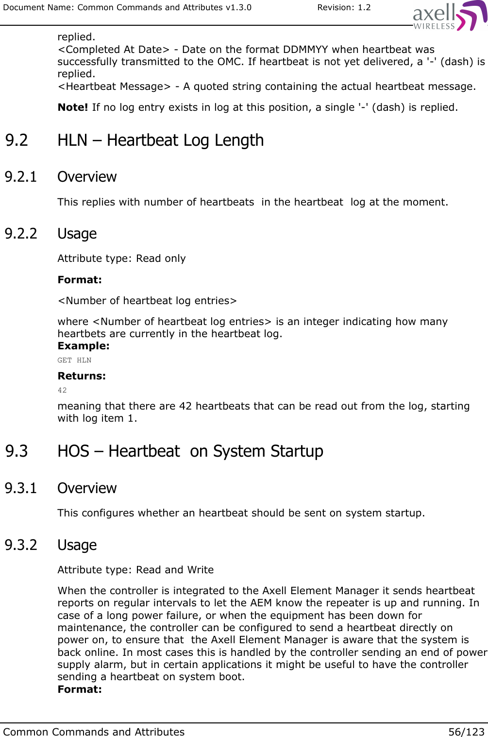 Document Name: Common Commands and Attributes v1.3.0                       Revision: 1.2replied.&lt;Completed At Date&gt; - Date on the format DDMMYY when heartbeat was successfully transmitted to the OMC. If heartbeat is not yet delivered, a &apos;-&apos; (dash) is replied.&lt;Heartbeat Message&gt; - A quoted string containing the actual heartbeat message.Note! If no log entry exists in log at this position, a single &apos;-&apos; (dash) is replied. 9.2  HLN – Heartbeat Log Length 9.2.1  OverviewThis replies with number of heartbeats  in the heartbeat  log at the moment. 9.2.2  UsageAttribute type: Read onlyFormat:&lt;Number of heartbeat log entries&gt;where &lt;Number of heartbeat log entries&gt; is an integer indicating how many heartbets are currently in the heartbeat log. Example:GET HLNReturns:42meaning that there are 42 heartbeats that can be read out from the log, starting with log item 1. 9.3  HOS – Heartbeat  on System Startup 9.3.1  OverviewThis configures whether an heartbeat should be sent on system startup. 9.3.2  UsageAttribute type: Read and WriteWhen the controller is integrated to the Axell Element Manager it sends heartbeat reports on regular intervals to let the AEM know the repeater is up and running. In case of a long power failure, or when the equipment has been down for maintenance, the controller can be configured to send a heartbeat directly on power on, to ensure that  the Axell Element Manager is aware that the system is back online. In most cases this is handled by the controller sending an end of power supply alarm, but in certain applications it might be useful to have the controller sending a heartbeat on system boot.Format:Common Commands and Attributes 56/123