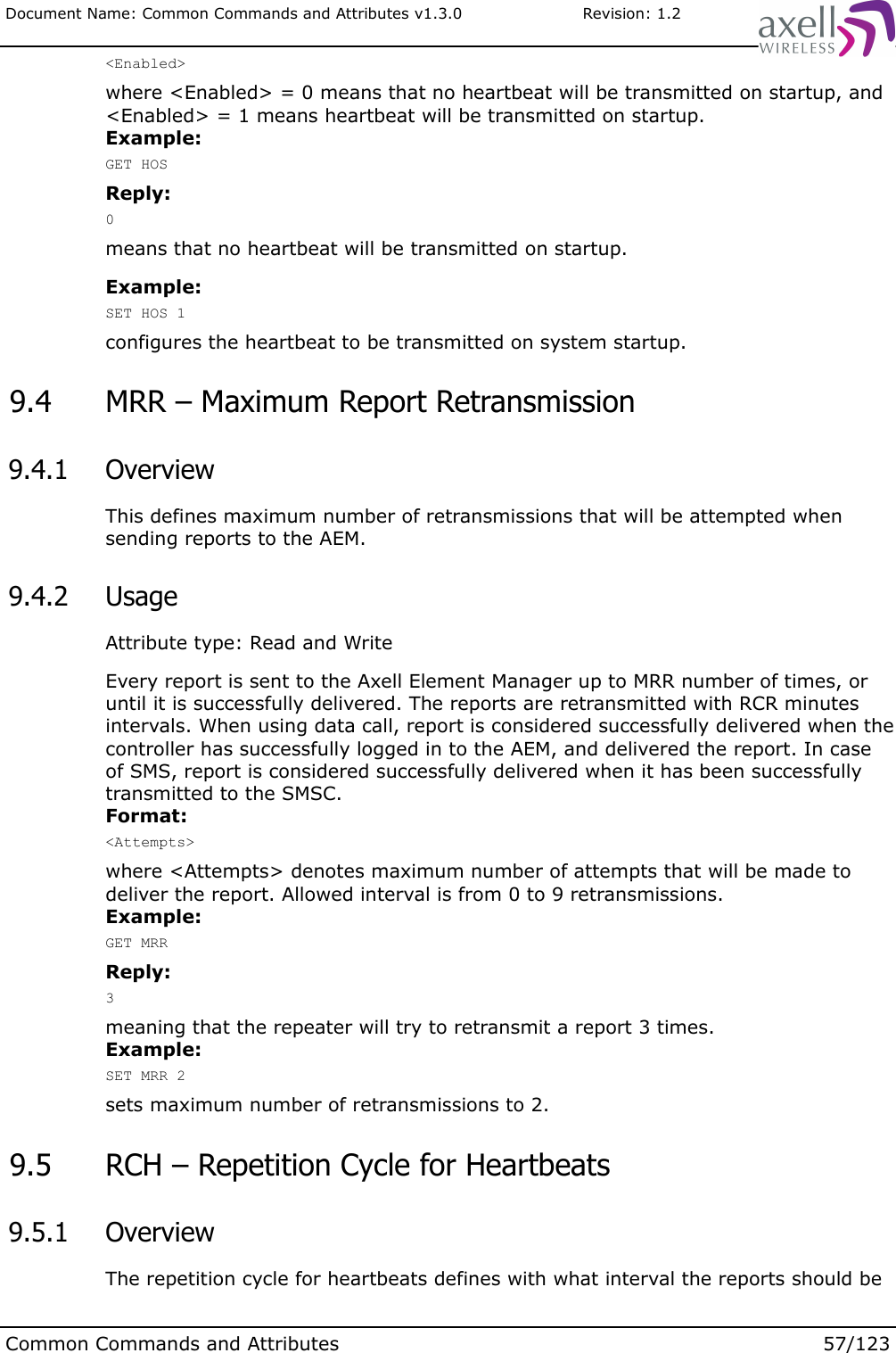 Document Name: Common Commands and Attributes v1.3.0                       Revision: 1.2&lt;Enabled&gt;where &lt;Enabled&gt; = 0 means that no heartbeat will be transmitted on startup, and &lt;Enabled&gt; = 1 means heartbeat will be transmitted on startup.Example:GET HOSReply:0means that no heartbeat will be transmitted on startup.Example:SET HOS 1configures the heartbeat to be transmitted on system startup. 9.4  MRR – Maximum Report Retransmission 9.4.1  OverviewThis defines maximum number of retransmissions that will be attempted when sending reports to the AEM. 9.4.2  UsageAttribute type: Read and WriteEvery report is sent to the Axell Element Manager up to MRR number of times, or until it is successfully delivered. The reports are retransmitted with RCR minutes intervals. When using data call, report is considered successfully delivered when the controller has successfully logged in to the AEM, and delivered the report. In case of SMS, report is considered successfully delivered when it has been successfully transmitted to the SMSC.Format:&lt;Attempts&gt;where &lt;Attempts&gt; denotes maximum number of attempts that will be made to deliver the report. Allowed interval is from 0 to 9 retransmissions. Example:GET MRRReply:3meaning that the repeater will try to retransmit a report 3 times.Example:SET MRR 2sets maximum number of retransmissions to 2. 9.5  RCH – Repetition Cycle for Heartbeats 9.5.1  OverviewThe repetition cycle for heartbeats defines with what interval the reports should be Common Commands and Attributes 57/123