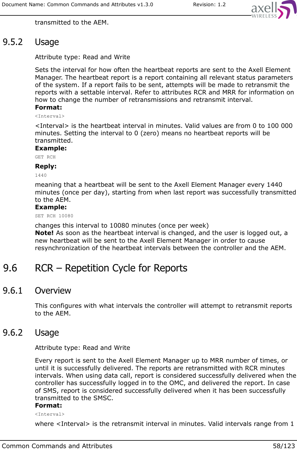 Document Name: Common Commands and Attributes v1.3.0                       Revision: 1.2transmitted to the AEM. 9.5.2  UsageAttribute type: Read and WriteSets the interval for how often the heartbeat reports are sent to the Axell Element Manager. The heartbeat report is a report containing all relevant status parameters of the system. If a report fails to be sent, attempts will be made to retransmit the reports with a settable interval. Refer to attributes RCR and MRR for information on how to change the number of retransmissions and retransmit interval.Format:&lt;Interval&gt;&lt;Interval&gt; is the heartbeat interval in minutes. Valid values are from 0 to 100 000 minutes. Setting the interval to 0 (zero) means no heartbeat reports will be transmitted.Example:GET RCHReply:1440meaning that a heartbeat will be sent to the Axell Element Manager every 1440 minutes (once per day), starting from when last report was successfully transmitted to the AEM.Example:SET RCH 10080changes this interval to 10080 minutes (once per week)Note! As soon as the heartbeat interval is changed, and the user is logged out, a new heartbeat will be sent to the Axell Element Manager in order to cause resynchronization of the heartbeat intervals between the controller and the AEM. 9.6  RCR – Repetition Cycle for Reports 9.6.1  OverviewThis configures with what intervals the controller will attempt to retransmit reports to the AEM. 9.6.2  UsageAttribute type: Read and WriteEvery report is sent to the Axell Element Manager up to MRR number of times, or until it is successfully delivered. The reports are retransmitted with RCR minutes intervals. When using data call, report is considered successfully delivered when the controller has successfully logged in to the OMC, and delivered the report. In case of SMS, report is considered successfully delivered when it has been successfully transmitted to the SMSC.Format:&lt;Interval&gt;where &lt;Interval&gt; is the retransmit interval in minutes. Valid intervals range from 1 Common Commands and Attributes 58/123