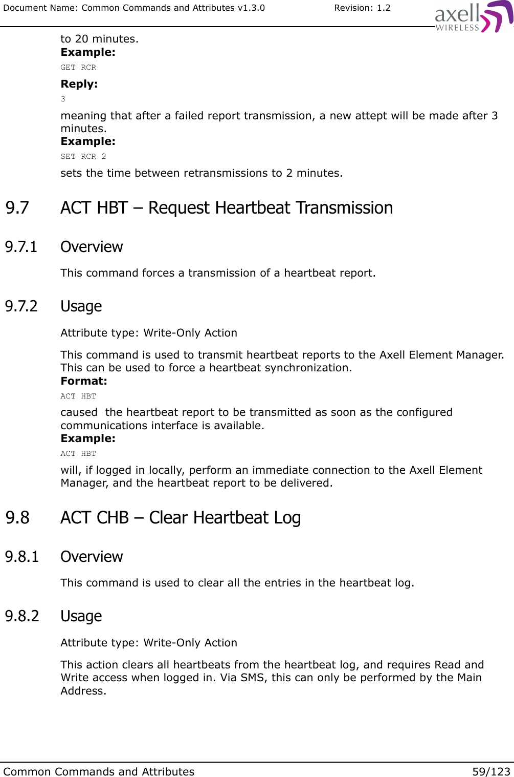Document Name: Common Commands and Attributes v1.3.0                       Revision: 1.2to 20 minutes.Example:GET RCRReply:3meaning that after a failed report transmission, a new attept will be made after 3 minutes.Example:SET RCR 2sets the time between retransmissions to 2 minutes. 9.7  ACT HBT – Request Heartbeat Transmission 9.7.1  OverviewThis command forces a transmission of a heartbeat report. 9.7.2  UsageAttribute type: Write-Only ActionThis command is used to transmit heartbeat reports to the Axell Element Manager. This can be used to force a heartbeat synchronization.  Format:ACT HBTcaused  the heartbeat report to be transmitted as soon as the configured communications interface is available.Example:ACT HBTwill, if logged in locally, perform an immediate connection to the Axell Element Manager, and the heartbeat report to be delivered. 9.8  ACT CHB – Clear Heartbeat Log 9.8.1  OverviewThis command is used to clear all the entries in the heartbeat log. 9.8.2  UsageAttribute type: Write-Only ActionThis action clears all heartbeats from the heartbeat log, and requires Read and Write access when logged in. Via SMS, this can only be performed by the Main Address.Common Commands and Attributes 59/123