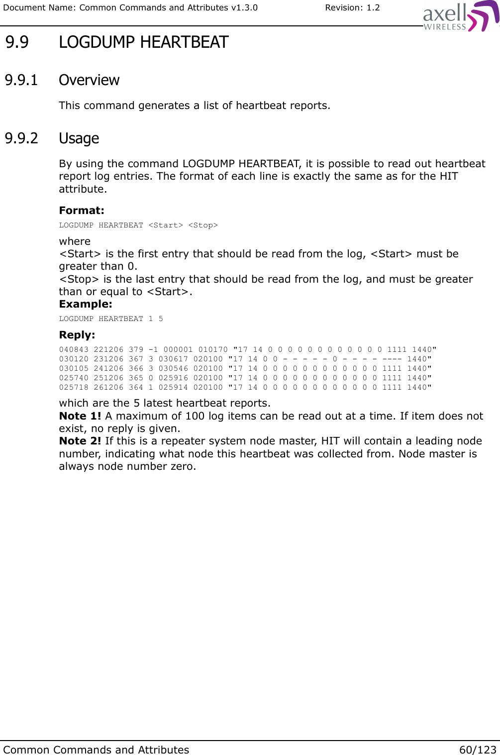 Document Name: Common Commands and Attributes v1.3.0                       Revision: 1.2 9.9  LOGDUMP HEARTBEAT 9.9.1  OverviewThis command generates a list of heartbeat reports. 9.9.2  UsageBy using the command LOGDUMP HEARTBEAT, it is possible to read out heartbeat report log entries. The format of each line is exactly the same as for the HIT attribute.Format:LOGDUMP HEARTBEAT &lt;Start&gt; &lt;Stop&gt;where&lt;Start&gt; is the first entry that should be read from the log, &lt;Start&gt; must be greater than 0.&lt;Stop&gt; is the last entry that should be read from the log, and must be greater than or equal to &lt;Start&gt;.Example:LOGDUMP HEARTBEAT 1 5Reply:040843 221206 379 -1 000001 010170 &quot;17 14 0 0 0 0 0 0 0 0 0 0 0 0 1111 1440&quot;030120 231206 367 3 030617 020100 &quot;17 14 0 0 - - - - - 0 - - - - ---- 1440&quot;030105 241206 366 3 030546 020100 &quot;17 14 0 0 0 0 0 0 0 0 0 0 0 0 1111 1440&quot;025740 251206 365 0 025916 020100 &quot;17 14 0 0 0 0 0 0 0 0 0 0 0 0 1111 1440&quot;025718 261206 364 1 025914 020100 &quot;17 14 0 0 0 0 0 0 0 0 0 0 0 0 1111 1440&quot;which are the 5 latest heartbeat reports.Note 1! A maximum of 100 log items can be read out at a time. If item does not exist, no reply is given.Note 2! If this is a repeater system node master, HIT will contain a leading node number, indicating what node this heartbeat was collected from. Node master is always node number zero.Common Commands and Attributes 60/123