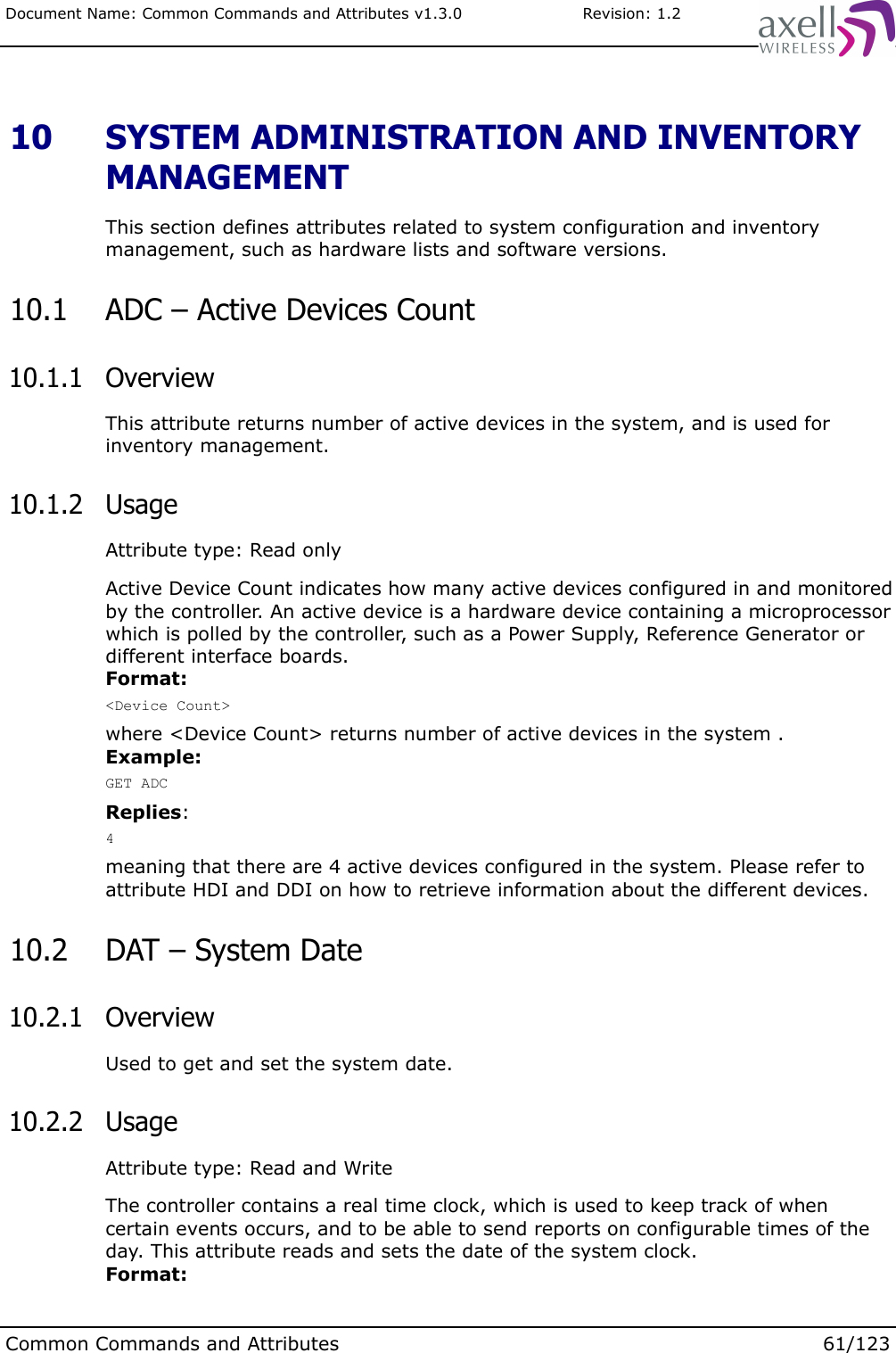 Document Name: Common Commands and Attributes v1.3.0                       Revision: 1.2 10  SYSTEM ADMINISTRATION AND INVENTORY MANAGEMENTThis section defines attributes related to system configuration and inventory management, such as hardware lists and software versions. 10.1  ADC – Active Devices Count 10.1.1  OverviewThis attribute returns number of active devices in the system, and is used for inventory management. 10.1.2  UsageAttribute type: Read onlyActive Device Count indicates how many active devices configured in and monitored by the controller. An active device is a hardware device containing a microprocessor which is polled by the controller, such as a Power Supply, Reference Generator or different interface boards.Format:&lt;Device Count&gt;where &lt;Device Count&gt; returns number of active devices in the system .Example:GET ADCReplies:4meaning that there are 4 active devices configured in the system. Please refer to attribute HDI and DDI on how to retrieve information about the different devices. 10.2  DAT – System Date 10.2.1  OverviewUsed to get and set the system date. 10.2.2  UsageAttribute type: Read and WriteThe controller contains a real time clock, which is used to keep track of when certain events occurs, and to be able to send reports on configurable times of the day. This attribute reads and sets the date of the system clock.Format:Common Commands and Attributes 61/123