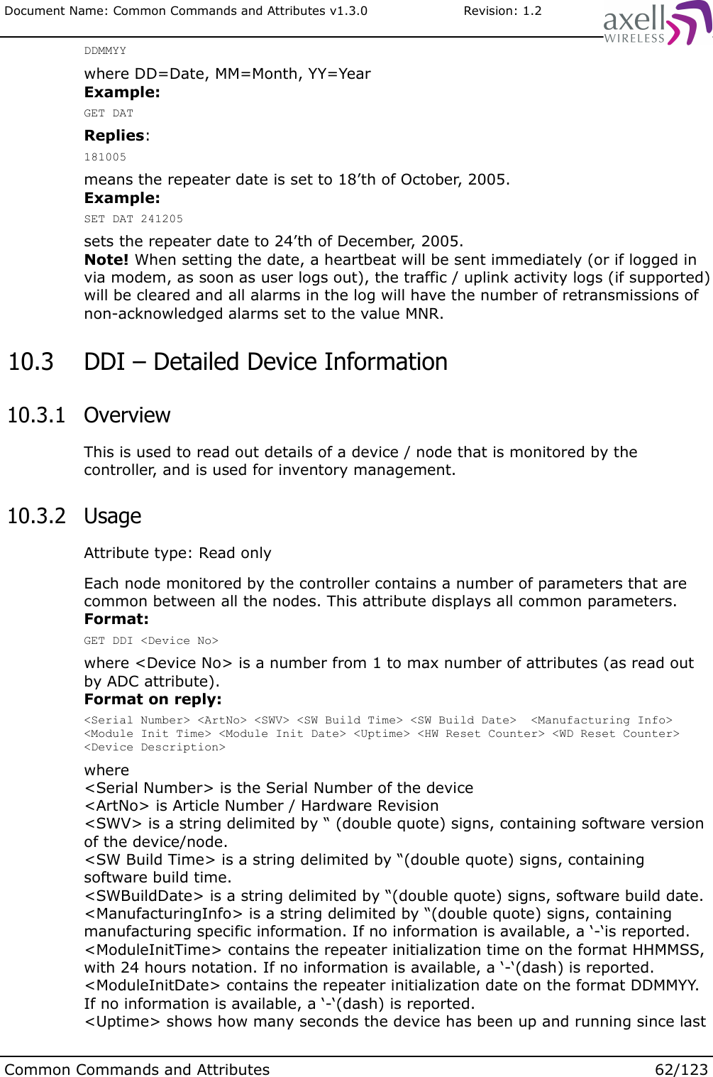 Document Name: Common Commands and Attributes v1.3.0                       Revision: 1.2DDMMYYwhere DD=Date, MM=Month, YY=YearExample:GET DATReplies:181005means the repeater date is set to 18’th of October, 2005.Example:SET DAT 241205sets the repeater date to 24’th of December, 2005.Note! When setting the date, a heartbeat will be sent immediately (or if logged in via modem, as soon as user logs out), the traffic / uplink activity logs (if supported) will be cleared and all alarms in the log will have the number of retransmissions of non-acknowledged alarms set to the value MNR. 10.3  DDI – Detailed Device Information 10.3.1  OverviewThis is used to read out details of a device / node that is monitored by the controller, and is used for inventory management. 10.3.2  UsageAttribute type: Read onlyEach node monitored by the controller contains a number of parameters that are common between all the nodes. This attribute displays all common parameters.Format:GET DDI &lt;Device No&gt;where &lt;Device No&gt; is a number from 1 to max number of attributes (as read out by ADC attribute).Format on reply:&lt;Serial Number&gt; &lt;ArtNo&gt; &lt;SWV&gt; &lt;SW Build Time&gt; &lt;SW Build Date&gt;  &lt;Manufacturing Info&gt; &lt;Module Init Time&gt; &lt;Module Init Date&gt; &lt;Uptime&gt; &lt;HW Reset Counter&gt; &lt;WD Reset Counter&gt; &lt;Device Description&gt;where&lt;Serial Number&gt; is the Serial Number of the device&lt;ArtNo&gt; is Article Number / Hardware Revision&lt;SWV&gt; is a string delimited by “ (double quote) signs, containing software version of the device/node.&lt;SW Build Time&gt; is a string delimited by “(double quote) signs, containing software build time.&lt;SWBuildDate&gt; is a string delimited by “(double quote) signs, software build date.&lt;ManufacturingInfo&gt; is a string delimited by “(double quote) signs, containing manufacturing specific information. If no information is available, a ‘-‘is reported.&lt;ModuleInitTime&gt; contains the repeater initialization time on the format HHMMSS, with 24 hours notation. If no information is available, a ‘-‘(dash) is reported.&lt;ModuleInitDate&gt; contains the repeater initialization date on the format DDMMYY. If no information is available, a ‘-‘(dash) is reported. &lt;Uptime&gt; shows how many seconds the device has been up and running since last Common Commands and Attributes 62/123