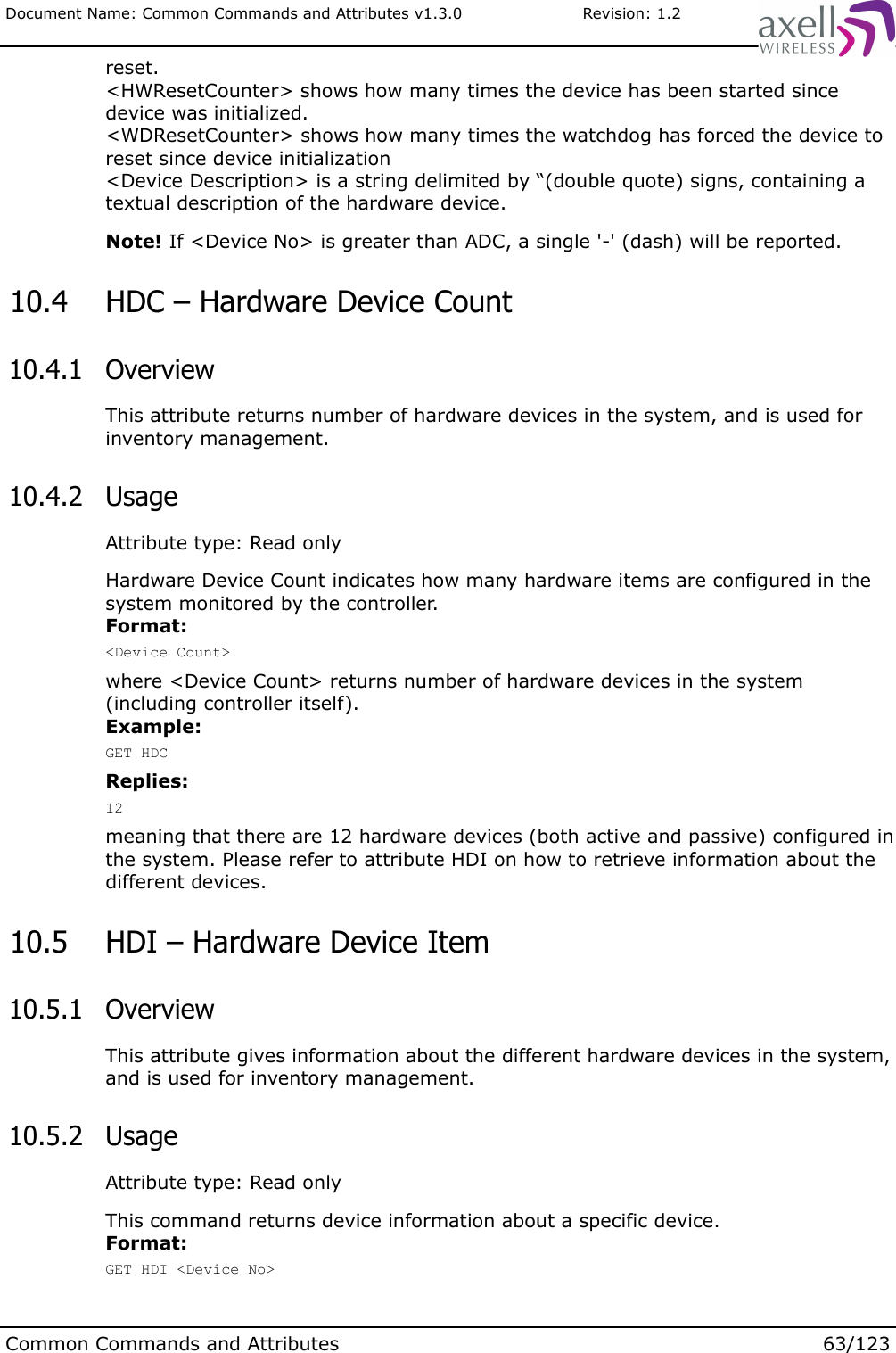 Document Name: Common Commands and Attributes v1.3.0                       Revision: 1.2reset.&lt;HWResetCounter&gt; shows how many times the device has been started since device was initialized.&lt;WDResetCounter&gt; shows how many times the watchdog has forced the device to reset since device initialization&lt;Device Description&gt; is a string delimited by “(double quote) signs, containing a textual description of the hardware device.Note! If &lt;Device No&gt; is greater than ADC, a single &apos;-&apos; (dash) will be reported. 10.4  HDC – Hardware Device Count 10.4.1  OverviewThis attribute returns number of hardware devices in the system, and is used for inventory management. 10.4.2  UsageAttribute type: Read onlyHardware Device Count indicates how many hardware items are configured in the system monitored by the controller. Format:&lt;Device Count&gt;where &lt;Device Count&gt; returns number of hardware devices in the system (including controller itself).Example:GET HDCReplies:12meaning that there are 12 hardware devices (both active and passive) configured in the system. Please refer to attribute HDI on how to retrieve information about the different devices. 10.5  HDI – Hardware Device Item 10.5.1  OverviewThis attribute gives information about the different hardware devices in the system, and is used for inventory management. 10.5.2  UsageAttribute type: Read onlyThis command returns device information about a specific device.Format:GET HDI &lt;Device No&gt;Common Commands and Attributes 63/123