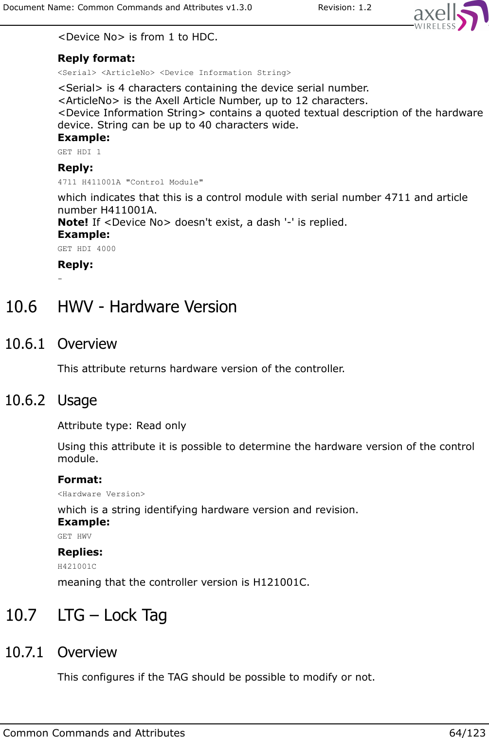 Document Name: Common Commands and Attributes v1.3.0                       Revision: 1.2&lt;Device No&gt; is from 1 to HDC.Reply format:&lt;Serial&gt; &lt;ArticleNo&gt; &lt;Device Information String&gt;&lt;Serial&gt; is 4 characters containing the device serial number. &lt;ArticleNo&gt; is the Axell Article Number, up to 12 characters.&lt;Device Information String&gt; contains a quoted textual description of the hardware device. String can be up to 40 characters wide. Example:GET HDI 1Reply:4711 H411001A &quot;Control Module&quot;which indicates that this is a control module with serial number 4711 and article number H411001A.Note! If &lt;Device No&gt; doesn&apos;t exist, a dash &apos;-&apos; is replied.Example:GET HDI 4000Reply:- 10.6  HWV - Hardware Version 10.6.1  OverviewThis attribute returns hardware version of the controller. 10.6.2  UsageAttribute type: Read onlyUsing this attribute it is possible to determine the hardware version of the control module.Format:&lt;Hardware Version&gt;which is a string identifying hardware version and revision.Example:GET HWVReplies:H421001Cmeaning that the controller version is H121001C. 10.7  LTG – Lock Tag 10.7.1  OverviewThis configures if the TAG should be possible to modify or not.Common Commands and Attributes 64/123