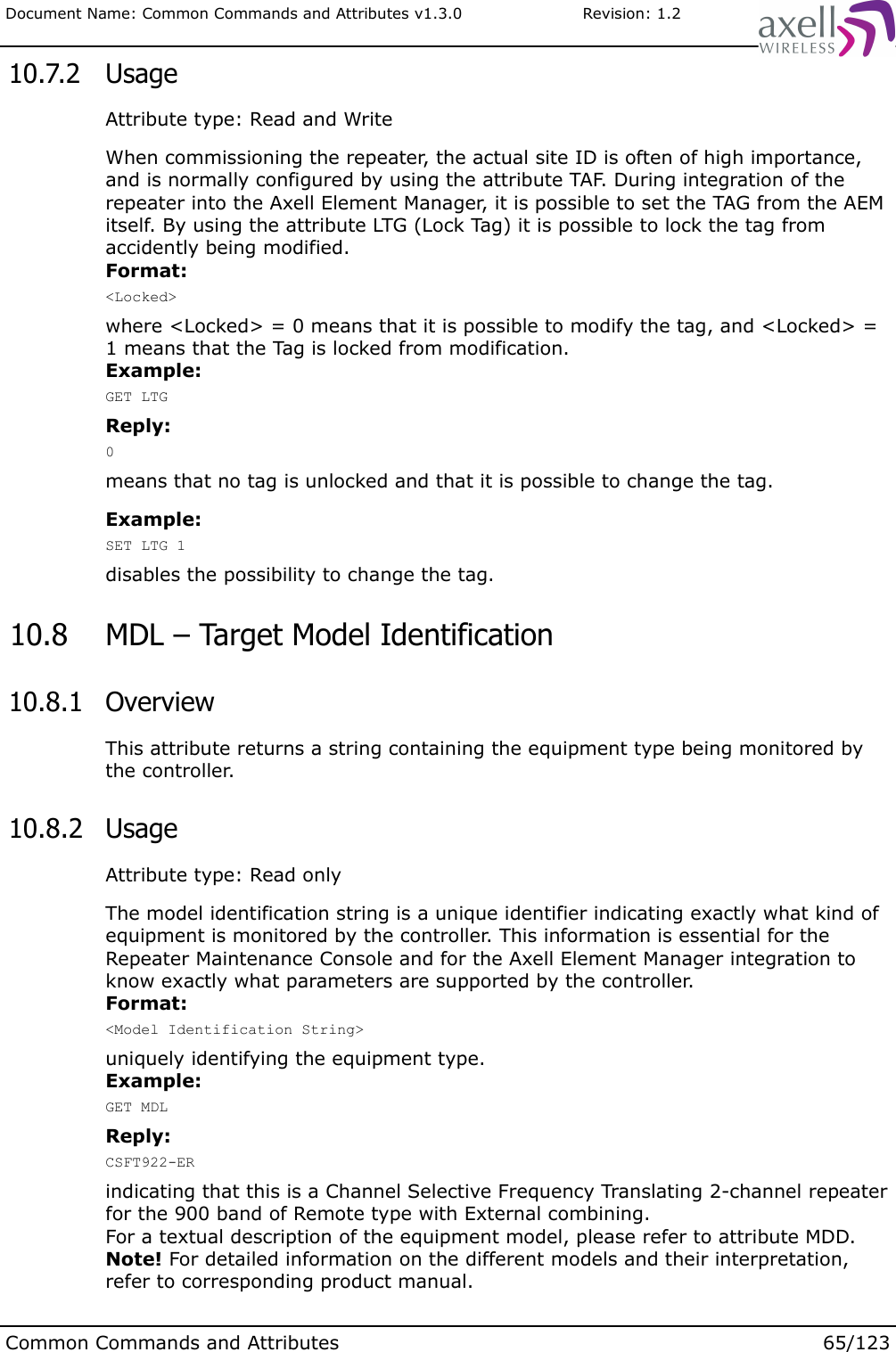 Document Name: Common Commands and Attributes v1.3.0                       Revision: 1.2 10.7.2  UsageAttribute type: Read and WriteWhen commissioning the repeater, the actual site ID is often of high importance, and is normally configured by using the attribute TAF. During integration of the repeater into the Axell Element Manager, it is possible to set the TAG from the AEM itself. By using the attribute LTG (Lock Tag) it is possible to lock the tag from accidently being modified.Format:&lt;Locked&gt;where &lt;Locked&gt; = 0 means that it is possible to modify the tag, and &lt;Locked&gt; = 1 means that the Tag is locked from modification.Example:GET LTGReply:0means that no tag is unlocked and that it is possible to change the tag.Example:SET LTG 1disables the possibility to change the tag. 10.8  MDL – Target Model Identification 10.8.1  OverviewThis attribute returns a string containing the equipment type being monitored by the controller.  10.8.2  UsageAttribute type: Read onlyThe model identification string is a unique identifier indicating exactly what kind of equipment is monitored by the controller. This information is essential for the Repeater Maintenance Console and for the Axell Element Manager integration to know exactly what parameters are supported by the controller.Format:&lt;Model Identification String&gt;uniquely identifying the equipment type.Example:GET MDLReply:CSFT922-ERindicating that this is a Channel Selective Frequency Translating 2-channel repeater for the 900 band of Remote type with External combining.For a textual description of the equipment model, please refer to attribute MDD.Note! For detailed information on the different models and their interpretation, refer to corresponding product manual.Common Commands and Attributes 65/123