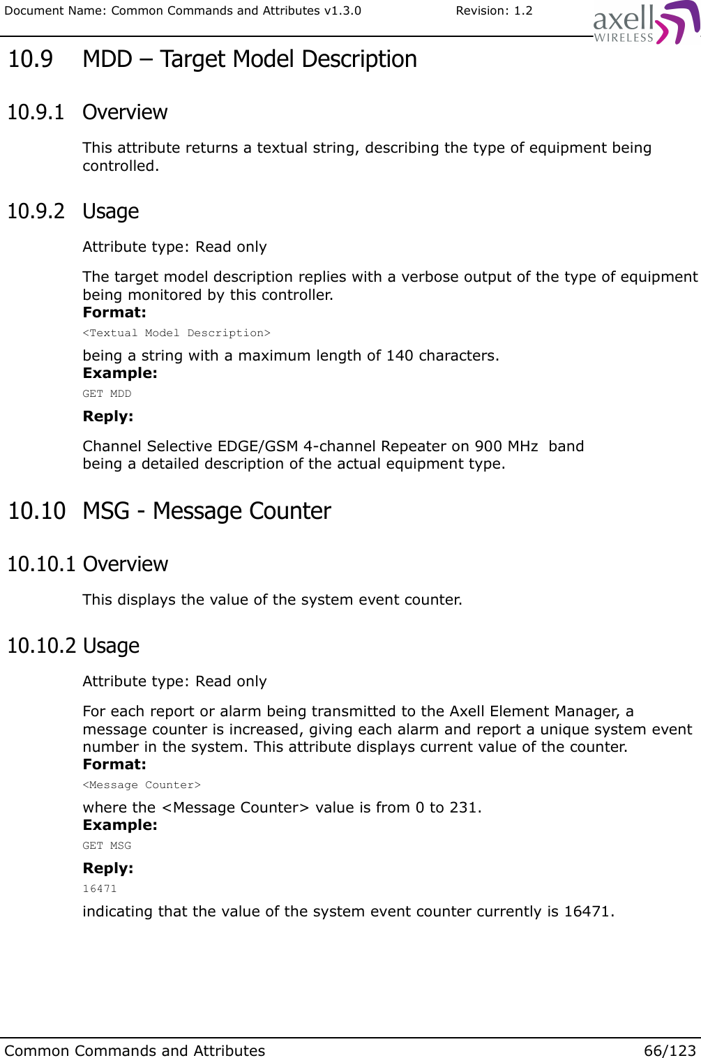 Document Name: Common Commands and Attributes v1.3.0                       Revision: 1.2 10.9  MDD – Target Model Description 10.9.1  OverviewThis attribute returns a textual string, describing the type of equipment being controlled. 10.9.2  UsageAttribute type: Read onlyThe target model description replies with a verbose output of the type of equipment being monitored by this controller. Format:&lt;Textual Model Description&gt;being a string with a maximum length of 140 characters.Example:GET MDDReply:Channel Selective EDGE/GSM 4-channel Repeater on 900 MHz  bandbeing a detailed description of the actual equipment type. 10.10  MSG - Message Counter 10.10.1 OverviewThis displays the value of the system event counter. 10.10.2 UsageAttribute type: Read onlyFor each report or alarm being transmitted to the Axell Element Manager, a message counter is increased, giving each alarm and report a unique system event number in the system. This attribute displays current value of the counter.Format:&lt;Message Counter&gt;where the &lt;Message Counter&gt; value is from 0 to 231.Example:GET MSGReply:16471indicating that the value of the system event counter currently is 16471.Common Commands and Attributes 66/123