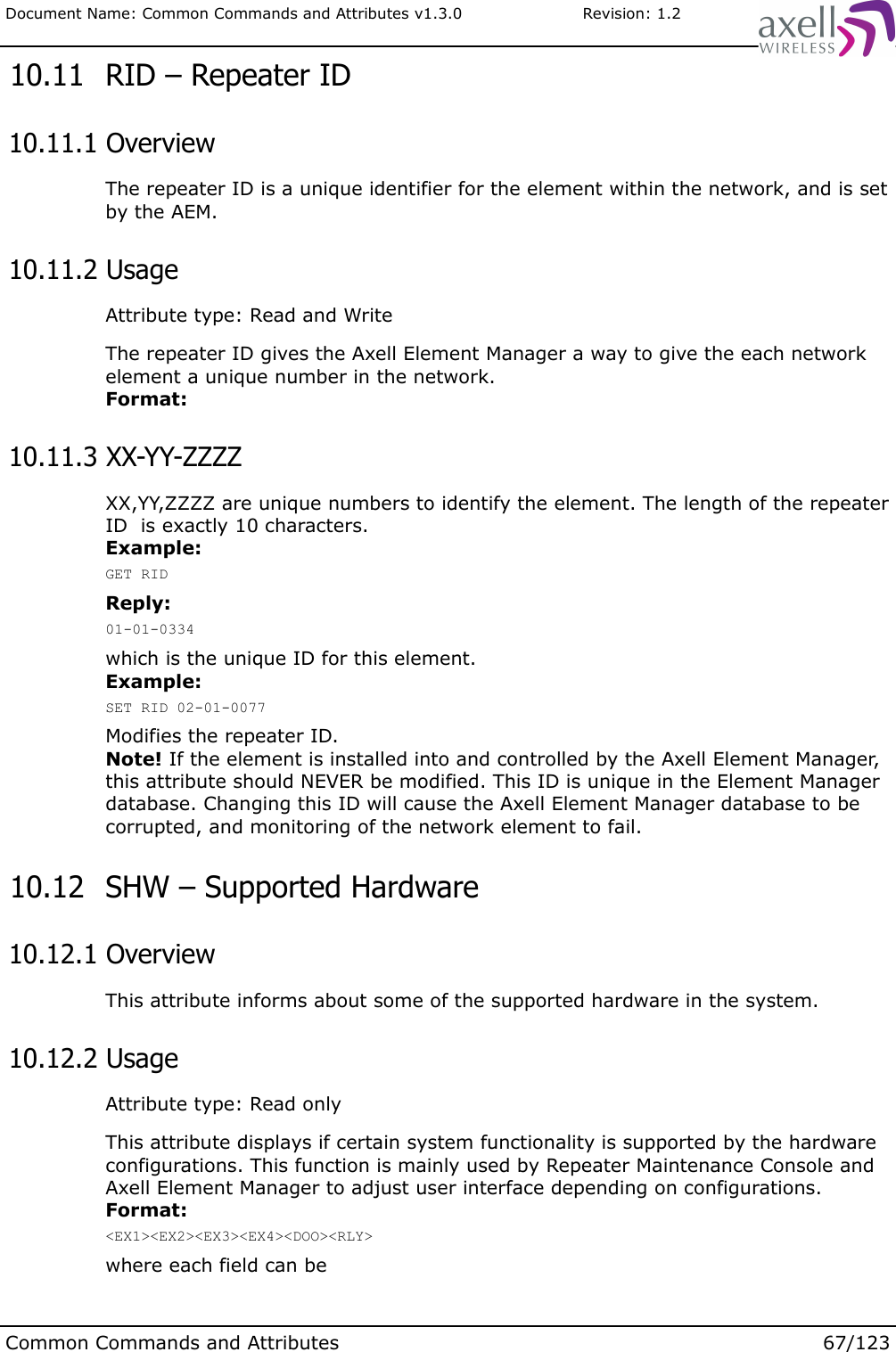 Document Name: Common Commands and Attributes v1.3.0                       Revision: 1.2 10.11  RID – Repeater ID 10.11.1 OverviewThe repeater ID is a unique identifier for the element within the network, and is set by the AEM. 10.11.2 UsageAttribute type: Read and WriteThe repeater ID gives the Axell Element Manager a way to give the each network element a unique number in the network.Format: 10.11.3 XX-YY-ZZZZXX,YY,ZZZZ are unique numbers to identify the element. The length of the repeater ID  is exactly 10 characters.Example:GET RIDReply:01-01-0334which is the unique ID for this element.Example:SET RID 02-01-0077Modifies the repeater ID. Note! If the element is installed into and controlled by the Axell Element Manager, this attribute should NEVER be modified. This ID is unique in the Element Manager database. Changing this ID will cause the Axell Element Manager database to be corrupted, and monitoring of the network element to fail. 10.12  SHW – Supported Hardware 10.12.1 OverviewThis attribute informs about some of the supported hardware in the system. 10.12.2 UsageAttribute type: Read onlyThis attribute displays if certain system functionality is supported by the hardware configurations. This function is mainly used by Repeater Maintenance Console and Axell Element Manager to adjust user interface depending on configurations.Format:&lt;EX1&gt;&lt;EX2&gt;&lt;EX3&gt;&lt;EX4&gt;&lt;DOO&gt;&lt;RLY&gt;where each field can be Common Commands and Attributes 67/123