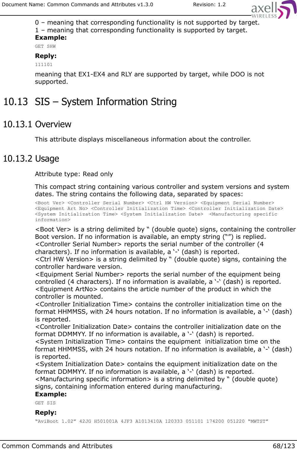 Document Name: Common Commands and Attributes v1.3.0                       Revision: 1.20 – meaning that corresponding functionality is not supported by target.1 – meaning that corresponding functionality is supported by target.Example:GET SHWReply:111101meaning that EX1-EX4 and RLY are supported by target, while DOO is not supported. 10.13  SIS – System Information String 10.13.1 OverviewThis attribute displays miscellaneous information about the controller. 10.13.2 UsageAttribute type: Read onlyThis compact string containing various controller and system versions and system dates. The string contains the following data, separated by spaces:&lt;Boot Ver&gt; &lt;Controller Serial Number&gt; &lt;Ctrl HW Version&gt; &lt;Equipment Serial Number&gt; &lt;Equipment Art No&gt; &lt;Controller Initialization Time&gt; &lt;Controller Initialization Date&gt; &lt;System Initialization Time&gt; &lt;System Initialization Date&gt;  &lt;Manufacturing specific information&gt;&lt;Boot Ver&gt; is a string delimited by “ (double quote) signs, containing the controller Boot version. If no information is available, an empty string (“”) is replied.&lt;Controller Serial Number&gt; reports the serial number of the controller (4 characters). If no information is available, a ‘-‘ (dash) is reported.&lt;Ctrl HW Version&gt; is a string delimited by “ (double quote) signs, containing the controller hardware version. &lt;Equipment Serial Number&gt; reports the serial number of the equipment being controlled (4 characters). If no information is available, a ‘-‘ (dash) is reported.&lt;Equipment ArtNo&gt; contains the article number of the product in which the controller is mounted.&lt;Controller Initialization Time&gt; contains the controller initialization time on the format HHMMSS, with 24 hours notation. If no information is available, a ‘-‘ (dash) is reported.&lt;Controller Initialization Date&gt; contains the controller initialization date on the format DDMMYY. If no information is available, a ‘-‘ (dash) is reported.&lt;System Initialization Time&gt; contains the equipment  initialization time on the format HHMMSS, with 24 hours notation. If no information is available, a ‘-‘ (dash) is reported.&lt;System Initialization Date&gt; contains the equipment initialization date on the format DDMMYY. If no information is available, a ‘-‘ (dash) is reported.&lt;Manufacturing specific information&gt; is a string delimited by “ (double quote) signs, containing information entered during manufacturing. Example:GET SISReply:“AviBoot 1.02” 42JG H501001A 4JF3 A1013410A 120333 051101 174200 051220 “MWTST”Common Commands and Attributes 68/123