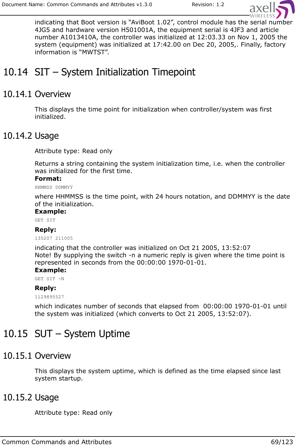 Document Name: Common Commands and Attributes v1.3.0                       Revision: 1.2indicating that Boot version is “AviBoot 1.02”, control module has the serial number 4JG5 and hardware version H501001A, the equipment serial is 4JF3 and article number A1013410A, the controller was initialized at 12:03.33 on Nov 1, 2005 the system (equipment) was initialized at 17:42.00 on Dec 20, 2005,. Finally, factory information is “MWTST”. 10.14  SIT – System Initialization Timepoint 10.14.1 OverviewThis displays the time point for initialization when controller/system was first initialized. 10.14.2 UsageAttribute type: Read onlyReturns a string containing the system initialization time, i.e. when the controller was initialized for the first time.Format:HHMMSS DDMMYYwhere HHMMSS is the time point, with 24 hours notation, and DDMMYY is the date of the initialization.Example:GET SITReply:135207 211005indicating that the controller was initialized on Oct 21 2005, 13:52:07Note! By supplying the switch -n a numeric reply is given where the time point is represented in seconds from the 00:00:00 1970-01-01.Example:GET SIT -NReply:1129895527which indicates number of seconds that elapsed from  00:00:00 1970-01-01 until the system was initialized (which converts to Oct 21 2005, 13:52:07). 10.15  SUT – System Uptime 10.15.1 OverviewThis displays the system uptime, which is defined as the time elapsed since last system startup. 10.15.2 UsageAttribute type: Read onlyCommon Commands and Attributes 69/123