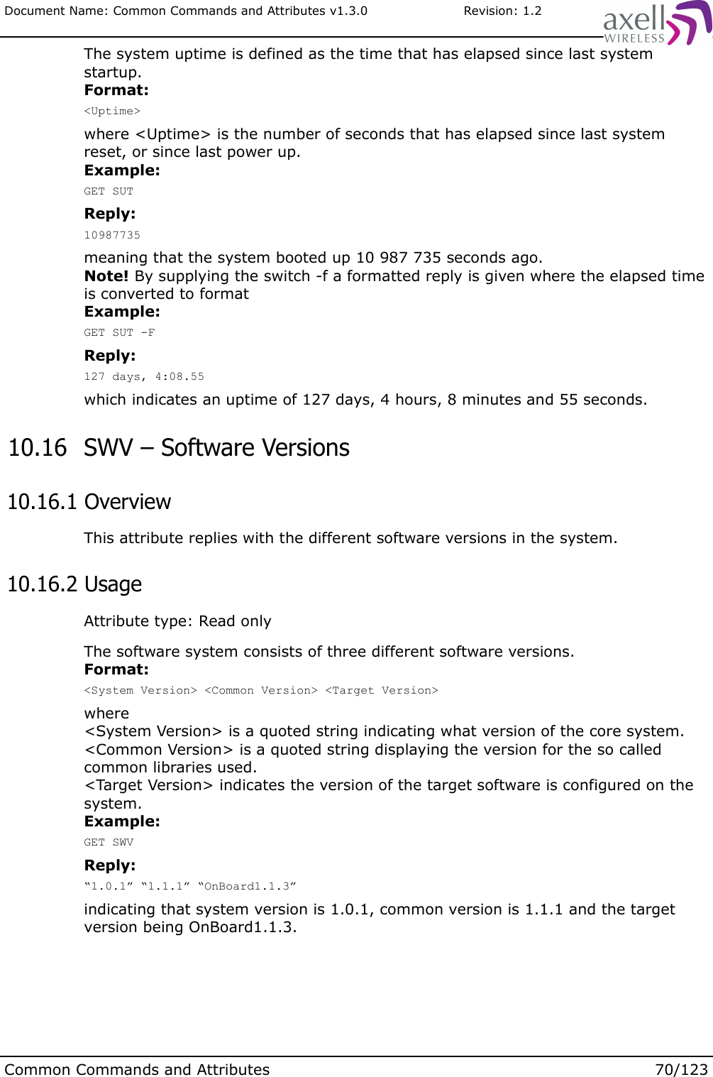 Document Name: Common Commands and Attributes v1.3.0                       Revision: 1.2The system uptime is defined as the time that has elapsed since last system startup. Format:&lt;Uptime&gt;where &lt;Uptime&gt; is the number of seconds that has elapsed since last system reset, or since last power up.Example:GET SUTReply:10987735meaning that the system booted up 10 987 735 seconds ago.Note! By supplying the switch -f a formatted reply is given where the elapsed time is converted to formatExample:GET SUT -FReply:127 days, 4:08.55which indicates an uptime of 127 days, 4 hours, 8 minutes and 55 seconds. 10.16  SWV – Software Versions 10.16.1 OverviewThis attribute replies with the different software versions in the system. 10.16.2 UsageAttribute type: Read onlyThe software system consists of three different software versions.Format:&lt;System Version&gt; &lt;Common Version&gt; &lt;Target Version&gt;where &lt;System Version&gt; is a quoted string indicating what version of the core system.&lt;Common Version&gt; is a quoted string displaying the version for the so called common libraries used.&lt;Target Version&gt; indicates the version of the target software is configured on the system.Example:GET SWVReply:“1.0.1” “1.1.1” “OnBoard1.1.3”indicating that system version is 1.0.1, common version is 1.1.1 and the target version being OnBoard1.1.3.Common Commands and Attributes 70/123