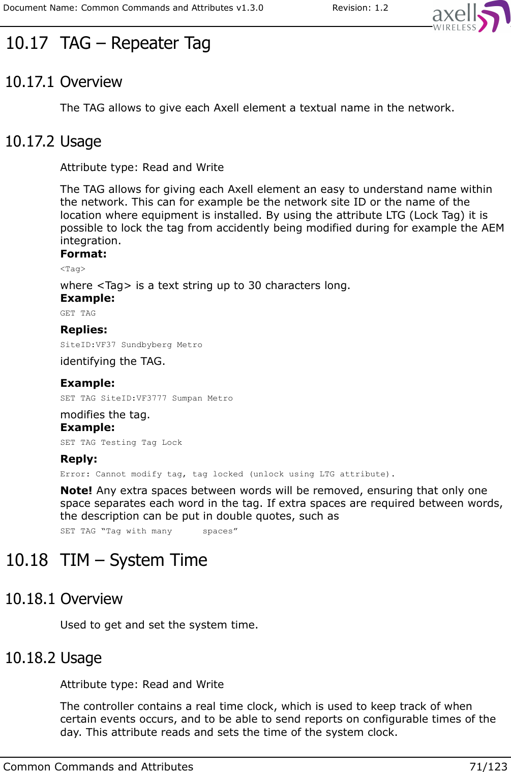 Document Name: Common Commands and Attributes v1.3.0                       Revision: 1.2 10.17  TAG – Repeater Tag 10.17.1 OverviewThe TAG allows to give each Axell element a textual name in the network. 10.17.2 UsageAttribute type: Read and WriteThe TAG allows for giving each Axell element an easy to understand name within the network. This can for example be the network site ID or the name of the location where equipment is installed. By using the attribute LTG (Lock Tag) it is possible to lock the tag from accidently being modified during for example the AEM integration.  Format:&lt;Tag&gt;where &lt;Tag&gt; is a text string up to 30 characters long.Example:GET TAGReplies:SiteID:VF37 Sundbyberg Metroidentifying the TAG.Example:SET TAG SiteID:VF3777 Sumpan Metromodifies the tag. Example:SET TAG Testing Tag LockReply:Error: Cannot modify tag, tag locked (unlock using LTG attribute).Note! Any extra spaces between words will be removed, ensuring that only one space separates each word in the tag. If extra spaces are required between words, the description can be put in double quotes, such asSET TAG “Tag with many      spaces” 10.18  TIM – System Time 10.18.1 OverviewUsed to get and set the system time. 10.18.2 UsageAttribute type: Read and WriteThe controller contains a real time clock, which is used to keep track of when certain events occurs, and to be able to send reports on configurable times of the day. This attribute reads and sets the time of the system clock.Common Commands and Attributes 71/123