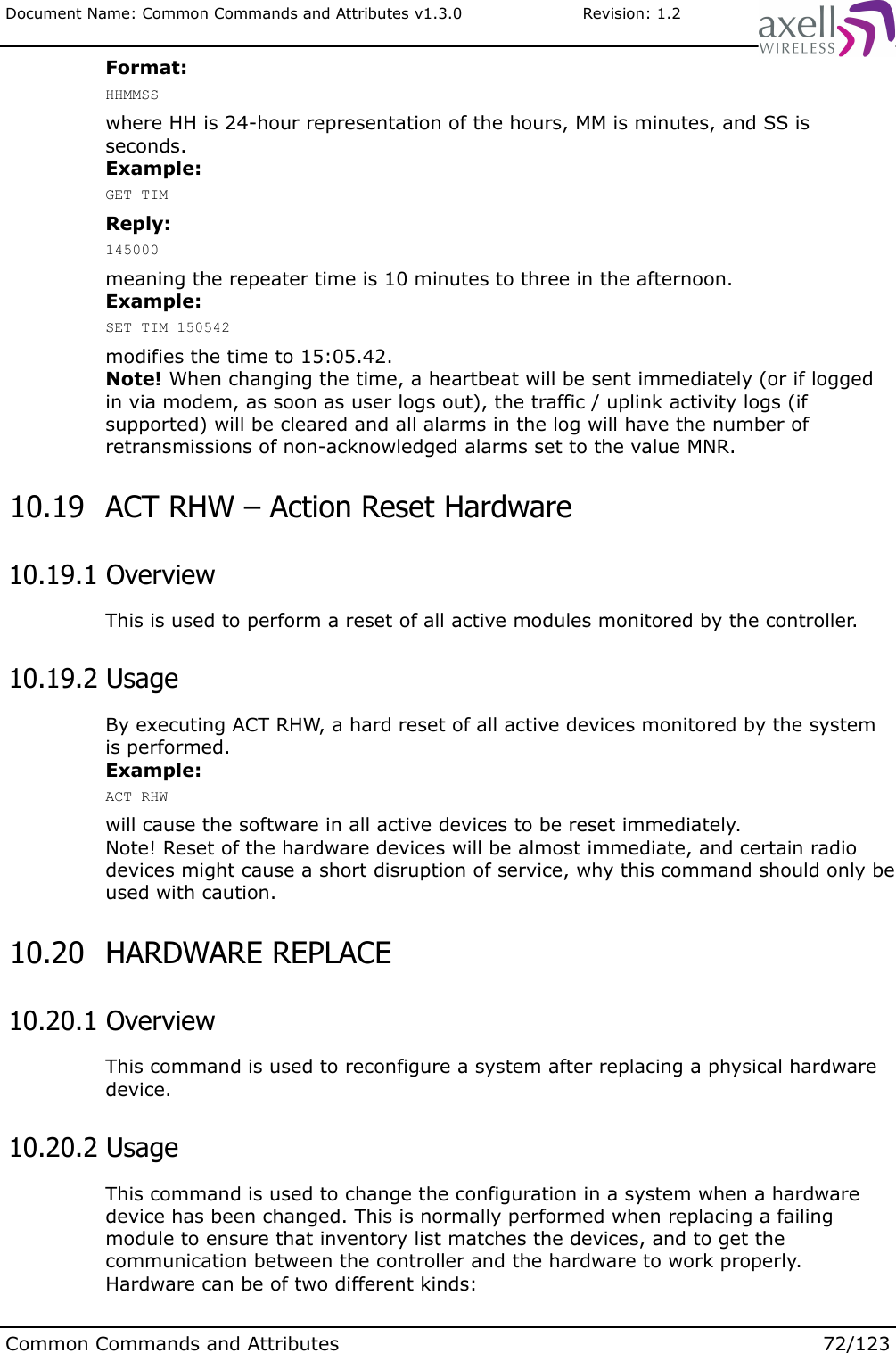 Document Name: Common Commands and Attributes v1.3.0                       Revision: 1.2Format:HHMMSSwhere HH is 24-hour representation of the hours, MM is minutes, and SS is seconds.Example:GET TIMReply:145000meaning the repeater time is 10 minutes to three in the afternoon.Example:SET TIM 150542modifies the time to 15:05.42.Note! When changing the time, a heartbeat will be sent immediately (or if logged in via modem, as soon as user logs out), the traffic / uplink activity logs (if supported) will be cleared and all alarms in the log will have the number of retransmissions of non-acknowledged alarms set to the value MNR. 10.19  ACT RHW – Action Reset Hardware 10.19.1 OverviewThis is used to perform a reset of all active modules monitored by the controller. 10.19.2 UsageBy executing ACT RHW, a hard reset of all active devices monitored by the system is performed.Example:ACT RHWwill cause the software in all active devices to be reset immediately.Note! Reset of the hardware devices will be almost immediate, and certain radio devices might cause a short disruption of service, why this command should only be used with caution. 10.20  HARDWARE REPLACE  10.20.1 OverviewThis command is used to reconfigure a system after replacing a physical hardware device. 10.20.2 UsageThis command is used to change the configuration in a system when a hardware device has been changed. This is normally performed when replacing a failing module to ensure that inventory list matches the devices, and to get the communication between the controller and the hardware to work properly.Hardware can be of two different kinds:Common Commands and Attributes 72/123