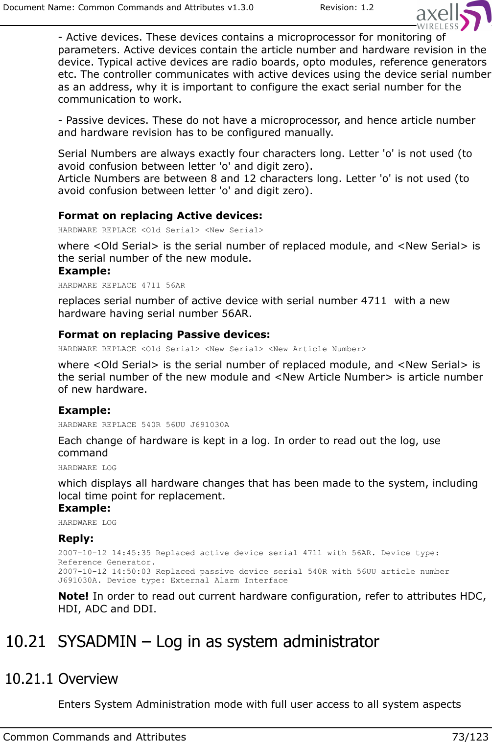 Document Name: Common Commands and Attributes v1.3.0                       Revision: 1.2- Active devices. These devices contains a microprocessor for monitoring of parameters. Active devices contain the article number and hardware revision in the device. Typical active devices are radio boards, opto modules, reference generators etc. The controller communicates with active devices using the device serial number as an address, why it is important to configure the exact serial number for the communication to work.- Passive devices. These do not have a microprocessor, and hence article number and hardware revision has to be configured manually.Serial Numbers are always exactly four characters long. Letter &apos;o&apos; is not used (to avoid confusion between letter &apos;o&apos; and digit zero).Article Numbers are between 8 and 12 characters long. Letter &apos;o&apos; is not used (to avoid confusion between letter &apos;o&apos; and digit zero).Format on replacing Active devices:HARDWARE REPLACE &lt;Old Serial&gt; &lt;New Serial&gt;where &lt;Old Serial&gt; is the serial number of replaced module, and &lt;New Serial&gt; is the serial number of the new module.Example:HARDWARE REPLACE 4711 56ARreplaces serial number of active device with serial number 4711  with a new hardware having serial number 56AR.Format on replacing Passive devices:HARDWARE REPLACE &lt;Old Serial&gt; &lt;New Serial&gt; &lt;New Article Number&gt;where &lt;Old Serial&gt; is the serial number of replaced module, and &lt;New Serial&gt; is the serial number of the new module and &lt;New Article Number&gt; is article number of new hardware.Example:HARDWARE REPLACE 540R 56UU J691030AEach change of hardware is kept in a log. In order to read out the log, use commandHARDWARE LOGwhich displays all hardware changes that has been made to the system, including local time point for replacement.Example:HARDWARE LOGReply:2007-10-12 14:45:35 Replaced active device serial 4711 with 56AR. Device type: Reference Generator.2007-10-12 14:50:03 Replaced passive device serial 540R with 56UU article number J691030A. Device type: External Alarm Interface Note! In order to read out current hardware configuration, refer to attributes HDC, HDI, ADC and DDI. 10.21  SYSADMIN – Log in as system administrator 10.21.1 OverviewEnters System Administration mode with full user access to all system aspectsCommon Commands and Attributes 73/123