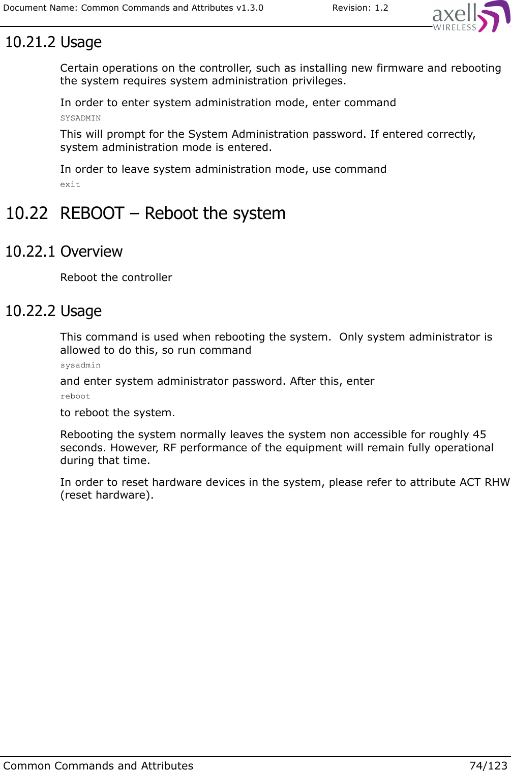 Document Name: Common Commands and Attributes v1.3.0                       Revision: 1.2 10.21.2 UsageCertain operations on the controller, such as installing new firmware and rebooting the system requires system administration privileges. In order to enter system administration mode, enter commandSYSADMINThis will prompt for the System Administration password. If entered correctly, system administration mode is entered.In order to leave system administration mode, use command exit 10.22  REBOOT – Reboot the system 10.22.1 OverviewReboot the controller  10.22.2 UsageThis command is used when rebooting the system.  Only system administrator is allowed to do this, so run commandsysadminand enter system administrator password. After this, enterrebootto reboot the system.Rebooting the system normally leaves the system non accessible for roughly 45 seconds. However, RF performance of the equipment will remain fully operational during that time.In order to reset hardware devices in the system, please refer to attribute ACT RHW (reset hardware).Common Commands and Attributes 74/123