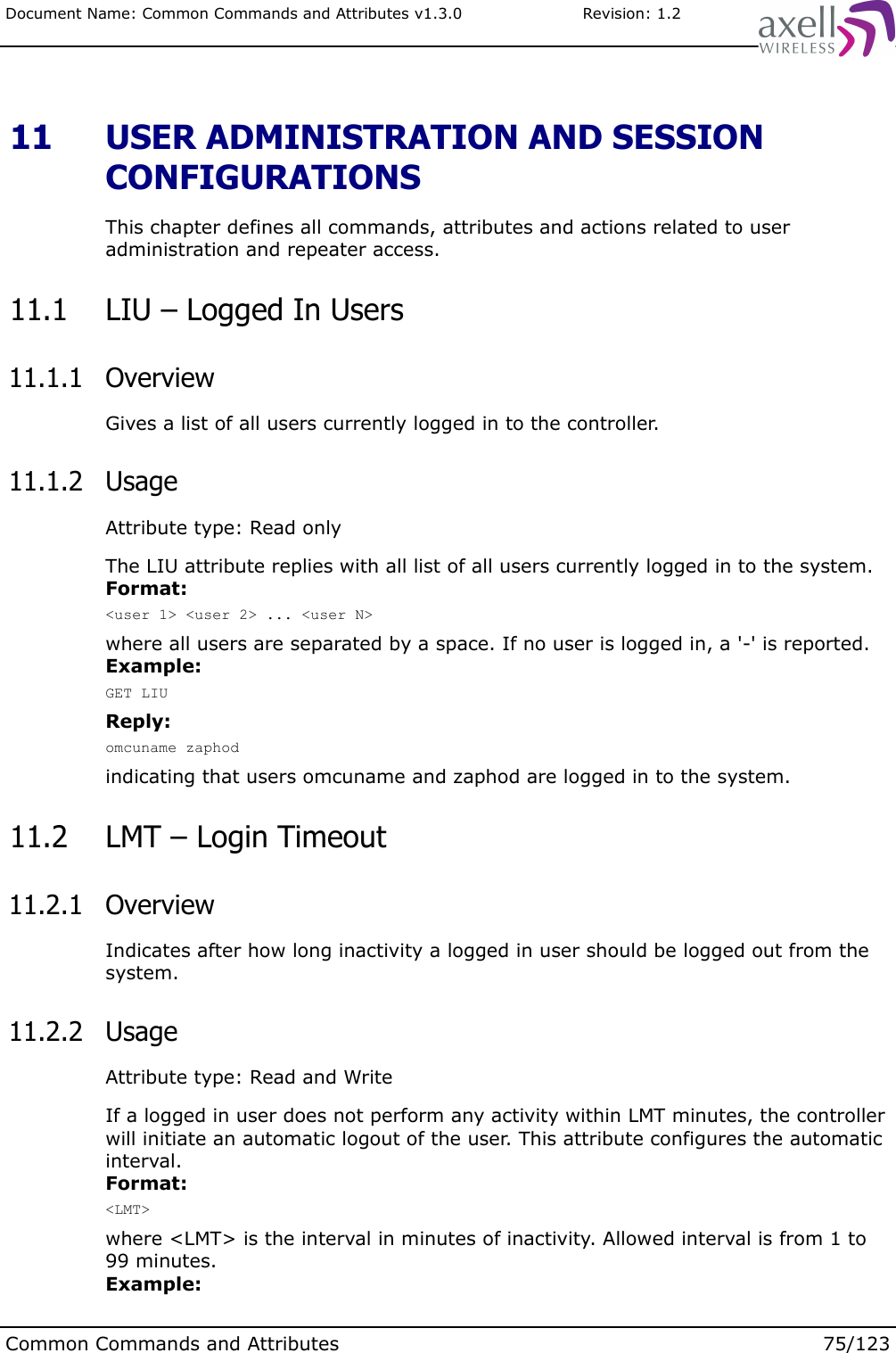 Document Name: Common Commands and Attributes v1.3.0                       Revision: 1.2 11  USER ADMINISTRATION AND SESSION CONFIGURATIONSThis chapter defines all commands, attributes and actions related to user administration and repeater access.  11.1  LIU – Logged In Users 11.1.1  OverviewGives a list of all users currently logged in to the controller. 11.1.2  UsageAttribute type: Read onlyThe LIU attribute replies with all list of all users currently logged in to the system.Format:&lt;user 1&gt; &lt;user 2&gt; ... &lt;user N&gt;where all users are separated by a space. If no user is logged in, a &apos;-&apos; is reported.Example:GET LIUReply:omcuname zaphodindicating that users omcuname and zaphod are logged in to the system. 11.2  LMT – Login Timeout 11.2.1  OverviewIndicates after how long inactivity a logged in user should be logged out from the system. 11.2.2  UsageAttribute type: Read and WriteIf a logged in user does not perform any activity within LMT minutes, the controller will initiate an automatic logout of the user. This attribute configures the automatic interval.Format:&lt;LMT&gt;where &lt;LMT&gt; is the interval in minutes of inactivity. Allowed interval is from 1 to 99 minutes.Example:Common Commands and Attributes 75/123