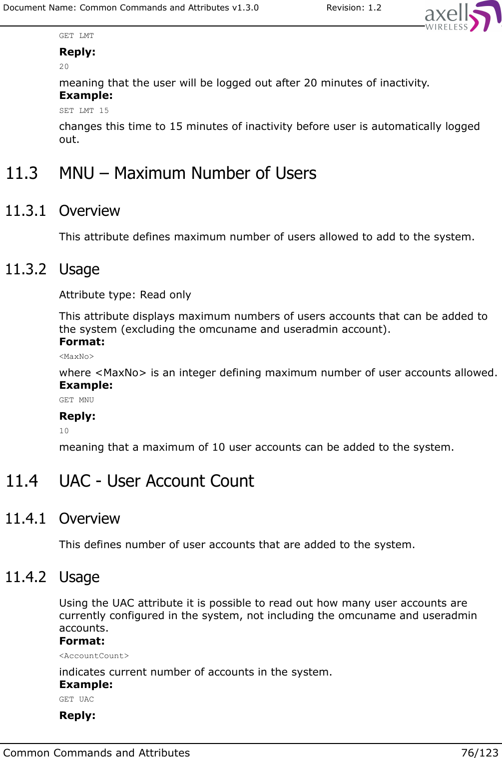 Document Name: Common Commands and Attributes v1.3.0                       Revision: 1.2GET LMTReply:20meaning that the user will be logged out after 20 minutes of inactivity.Example:SET LMT 15changes this time to 15 minutes of inactivity before user is automatically logged out. 11.3  MNU – Maximum Number of Users 11.3.1  OverviewThis attribute defines maximum number of users allowed to add to the system. 11.3.2  UsageAttribute type: Read onlyThis attribute displays maximum numbers of users accounts that can be added to the system (excluding the omcuname and useradmin account).Format:&lt;MaxNo&gt;where &lt;MaxNo&gt; is an integer defining maximum number of user accounts allowed.Example:GET MNUReply:10meaning that a maximum of 10 user accounts can be added to the system. 11.4  UAC - User Account Count 11.4.1  OverviewThis defines number of user accounts that are added to the system. 11.4.2  UsageUsing the UAC attribute it is possible to read out how many user accounts are currently configured in the system, not including the omcuname and useradmin accounts.Format:&lt;AccountCount&gt;indicates current number of accounts in the system.Example:GET UACReply:Common Commands and Attributes 76/123