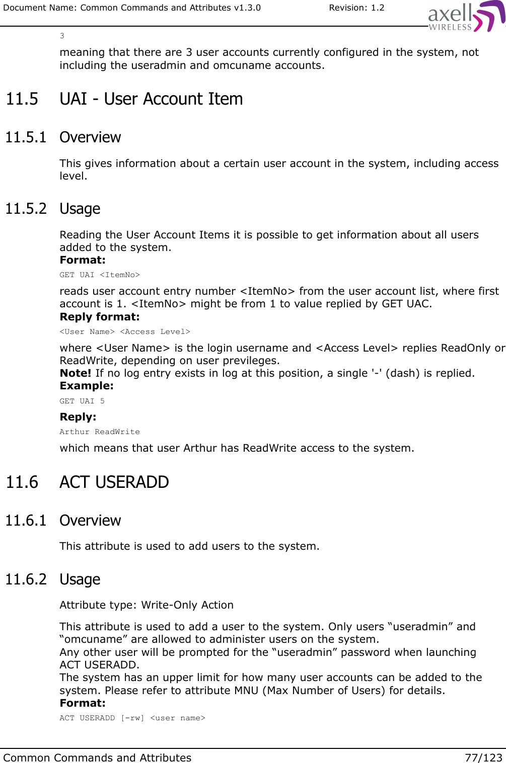 Document Name: Common Commands and Attributes v1.3.0                       Revision: 1.23meaning that there are 3 user accounts currently configured in the system, not including the useradmin and omcuname accounts. 11.5  UAI - User Account Item 11.5.1  OverviewThis gives information about a certain user account in the system, including access level. 11.5.2  UsageReading the User Account Items it is possible to get information about all users added to the system. Format:GET UAI &lt;ItemNo&gt;reads user account entry number &lt;ItemNo&gt; from the user account list, where first account is 1. &lt;ItemNo&gt; might be from 1 to value replied by GET UAC.Reply format:&lt;User Name&gt; &lt;Access Level&gt;where &lt;User Name&gt; is the login username and &lt;Access Level&gt; replies ReadOnly or ReadWrite, depending on user previleges.Note! If no log entry exists in log at this position, a single &apos;-&apos; (dash) is replied.Example:GET UAI 5Reply:Arthur ReadWritewhich means that user Arthur has ReadWrite access to the system. 11.6  ACT USERADD  11.6.1  OverviewThis attribute is used to add users to the system.  11.6.2  UsageAttribute type: Write-Only ActionThis attribute is used to add a user to the system. Only users “useradmin” and “omcuname” are allowed to administer users on the system. Any other user will be prompted for the “useradmin” password when launchingACT USERADD. The system has an upper limit for how many user accounts can be added to the system. Please refer to attribute MNU (Max Number of Users) for details. Format:ACT USERADD [-rw] &lt;user name&gt;Common Commands and Attributes 77/123