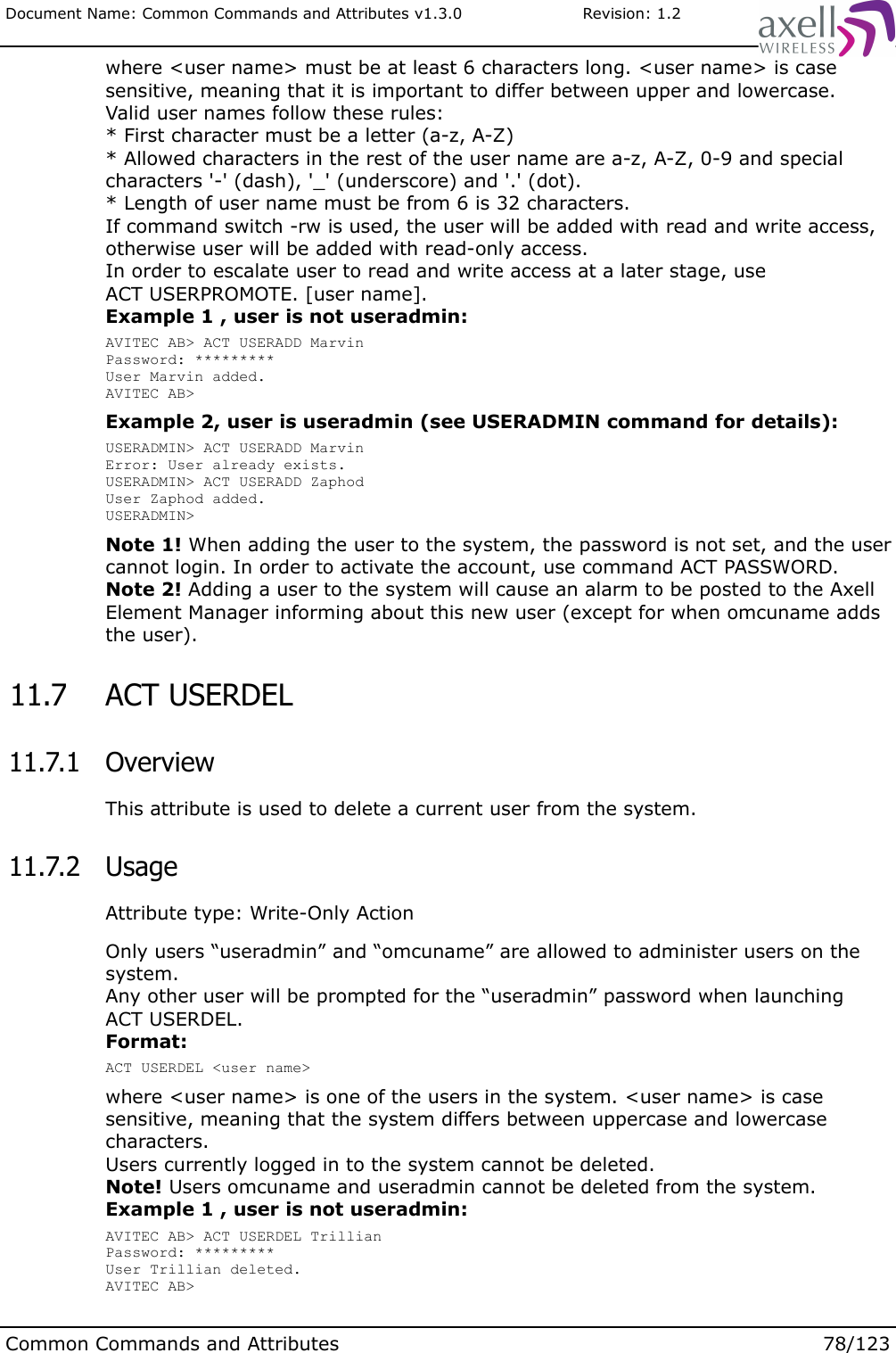 Document Name: Common Commands and Attributes v1.3.0                       Revision: 1.2where &lt;user name&gt; must be at least 6 characters long. &lt;user name&gt; is case sensitive, meaning that it is important to differ between upper and lowercase.Valid user names follow these rules:* First character must be a letter (a-z, A-Z)* Allowed characters in the rest of the user name are a-z, A-Z, 0-9 and special characters &apos;-&apos; (dash), &apos;_&apos; (underscore) and &apos;.&apos; (dot).* Length of user name must be from 6 is 32 characters.If command switch -rw is used, the user will be added with read and write access, otherwise user will be added with read-only access. In order to escalate user to read and write access at a later stage, use ACT USERPROMOTE. [user name].Example 1 , user is not useradmin:AVITEC AB&gt; ACT USERADD MarvinPassword: *********User Marvin added.AVITEC AB&gt;Example 2, user is useradmin (see USERADMIN command for details):USERADMIN&gt; ACT USERADD MarvinError: User already exists.USERADMIN&gt; ACT USERADD ZaphodUser Zaphod added.USERADMIN&gt;Note 1! When adding the user to the system, the password is not set, and the user cannot login. In order to activate the account, use command ACT PASSWORD.Note 2! Adding a user to the system will cause an alarm to be posted to the Axell Element Manager informing about this new user (except for when omcuname adds the user). 11.7  ACT USERDEL  11.7.1  OverviewThis attribute is used to delete a current user from the system.  11.7.2  UsageAttribute type: Write-Only ActionOnly users “useradmin” and “omcuname” are allowed to administer users on the system. Any other user will be prompted for the “useradmin” password when launching ACT USERDEL.Format:ACT USERDEL &lt;user name&gt;where &lt;user name&gt; is one of the users in the system. &lt;user name&gt; is case sensitive, meaning that the system differs between uppercase and lowercase characters.Users currently logged in to the system cannot be deleted.Note! Users omcuname and useradmin cannot be deleted from the system. Example 1 , user is not useradmin:AVITEC AB&gt; ACT USERDEL TrillianPassword: *********User Trillian deleted.AVITEC AB&gt;Common Commands and Attributes 78/123