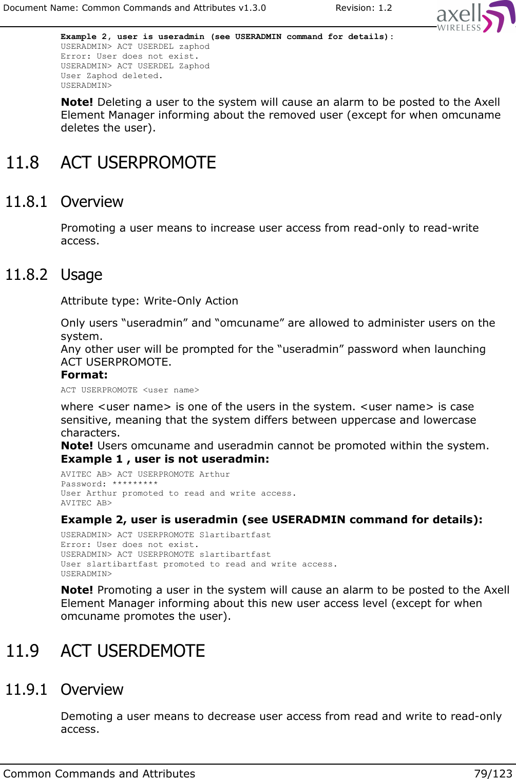 Document Name: Common Commands and Attributes v1.3.0                       Revision: 1.2Example 2, user is useradmin (see USERADMIN command for details):USERADMIN&gt; ACT USERDEL zaphodError: User does not exist.USERADMIN&gt; ACT USERDEL ZaphodUser Zaphod deleted.USERADMIN&gt; Note! Deleting a user to the system will cause an alarm to be posted to the Axell Element Manager informing about the removed user (except for when omcuname deletes the user). 11.8  ACT USERPROMOTE  11.8.1  OverviewPromoting a user means to increase user access from read-only to read-write access. 11.8.2  UsageAttribute type: Write-Only ActionOnly users “useradmin” and “omcuname” are allowed to administer users on the system. Any other user will be prompted for the “useradmin” password when launching ACT USERPROMOTE.Format:ACT USERPROMOTE &lt;user name&gt;where &lt;user name&gt; is one of the users in the system. &lt;user name&gt; is case sensitive, meaning that the system differs between uppercase and lowercase characters.Note! Users omcuname and useradmin cannot be promoted within the system. Example 1 , user is not useradmin:AVITEC AB&gt; ACT USERPROMOTE ArthurPassword: *********User Arthur promoted to read and write access.AVITEC AB&gt;Example 2, user is useradmin (see USERADMIN command for details):USERADMIN&gt; ACT USERPROMOTE SlartibartfastError: User does not exist.USERADMIN&gt; ACT USERPROMOTE slartibartfastUser slartibartfast promoted to read and write access.USERADMIN&gt; Note! Promoting a user in the system will cause an alarm to be posted to the Axell Element Manager informing about this new user access level (except for when omcuname promotes the user). 11.9  ACT USERDEMOTE  11.9.1  OverviewDemoting a user means to decrease user access from read and write to read-only access.Common Commands and Attributes 79/123