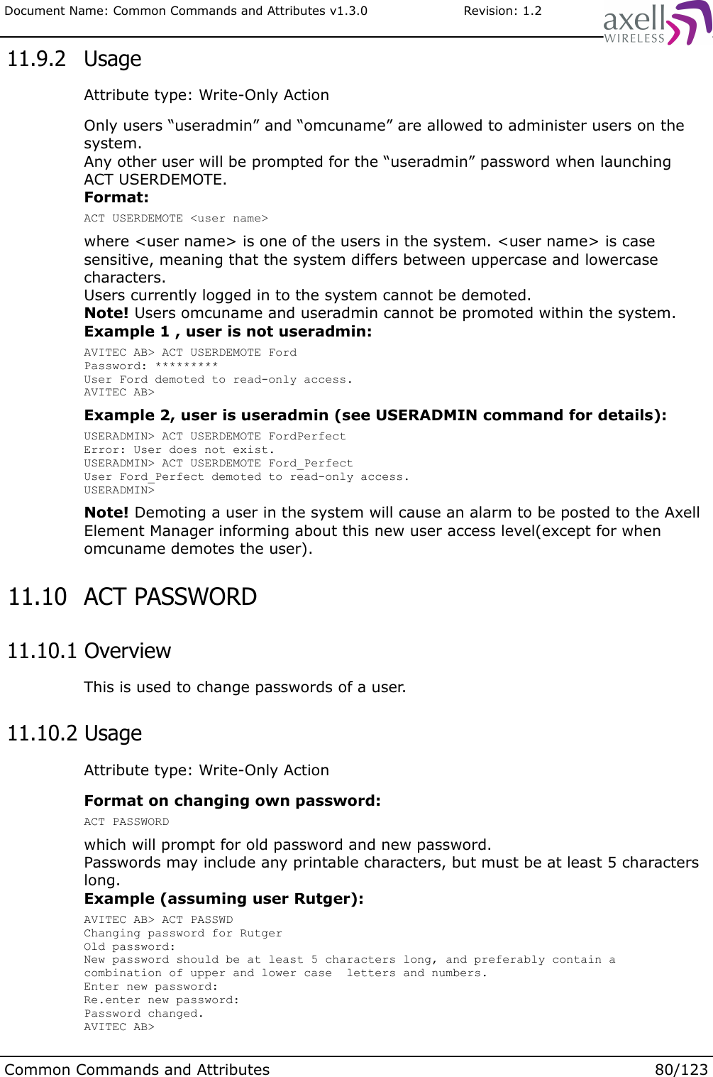 Document Name: Common Commands and Attributes v1.3.0                       Revision: 1.2 11.9.2  UsageAttribute type: Write-Only ActionOnly users “useradmin” and “omcuname” are allowed to administer users on the system. Any other user will be prompted for the “useradmin” password when launching ACT USERDEMOTE.Format:ACT USERDEMOTE &lt;user name&gt;where &lt;user name&gt; is one of the users in the system. &lt;user name&gt; is case sensitive, meaning that the system differs between uppercase and lowercase characters.Users currently logged in to the system cannot be demoted.Note! Users omcuname and useradmin cannot be promoted within the system. Example 1 , user is not useradmin:AVITEC AB&gt; ACT USERDEMOTE FordPassword: *********User Ford demoted to read-only access.AVITEC AB&gt;Example 2, user is useradmin (see USERADMIN command for details):USERADMIN&gt; ACT USERDEMOTE FordPerfectError: User does not exist.USERADMIN&gt; ACT USERDEMOTE Ford_PerfectUser Ford_Perfect demoted to read-only access.USERADMIN&gt;Note! Demoting a user in the system will cause an alarm to be posted to the Axell Element Manager informing about this new user access level(except for when omcuname demotes the user).  11.10  ACT PASSWORD  11.10.1 OverviewThis is used to change passwords of a user. 11.10.2 UsageAttribute type: Write-Only ActionFormat on changing own password:ACT PASSWORDwhich will prompt for old password and new password.Passwords may include any printable characters, but must be at least 5 characters long.Example (assuming user Rutger):AVITEC AB&gt; ACT PASSWDChanging password for RutgerOld password: New password should be at least 5 characters long, and preferably contain a combination of upper and lower case  letters and numbers.Enter new password:Re.enter new password:Password changed.AVITEC AB&gt;Common Commands and Attributes 80/123