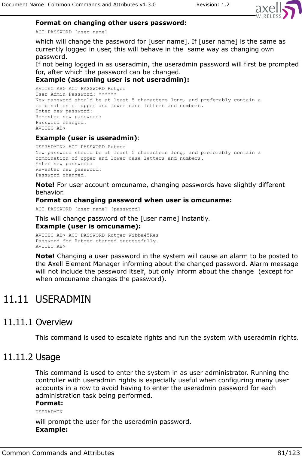 Document Name: Common Commands and Attributes v1.3.0                       Revision: 1.2Format on changing other users password:ACT PASSWORD [user name]which will change the password for [user name]. If [user name] is the same as currently logged in user, this will behave in the  same way as changing own password.If not being logged in as useradmin, the useradmin password will first be prompted for, after which the password can be changed. Example (assuming user is not useradmin):AVITEC AB&gt; ACT PASSWORD RutgerUser Admin Password: ******New password should be at least 5 characters long, and preferably contain a combination of upper and lower case letters and numbers.Enter new password:Re-enter new password:Password changed.AVITEC AB&gt;Example (user is useradmin):USERADMIN&gt; ACT PASSWORD RutgerNew password should be at least 5 characters long, and preferably contain a combination of upper and lower case letters and numbers.Enter new password:Re-enter new password:Password changed.Note! For user account omcuname, changing passwords have slightly different behavior.Format on changing password when user is omcuname:ACT PASSWORD [user name] [password]This will change password of the [user name] instantly.Example (user is omcuname):AVITEC AB&gt; ACT PASSWORD Rutger Wibba45ResPassword for Rutger changed successfully.AVITEC AB&gt;Note! Changing a user password in the system will cause an alarm to be posted to the Axell Element Manager informing about the changed password. Alarm message will not include the password itself, but only inform about the change  (except for when omcuname changes the password). 11.11  USERADMIN 11.11.1 OverviewThis command is used to escalate rights and run the system with useradmin rights. 11.11.2 UsageThis command is used to enter the system in as user administrator. Running the controller with useradmin rights is especially useful when configuring many user accounts in a row to avoid having to enter the useradmin password for each administration task being performed.Format:USERADMINwill prompt the user for the useradmin password.Example:Common Commands and Attributes 81/123