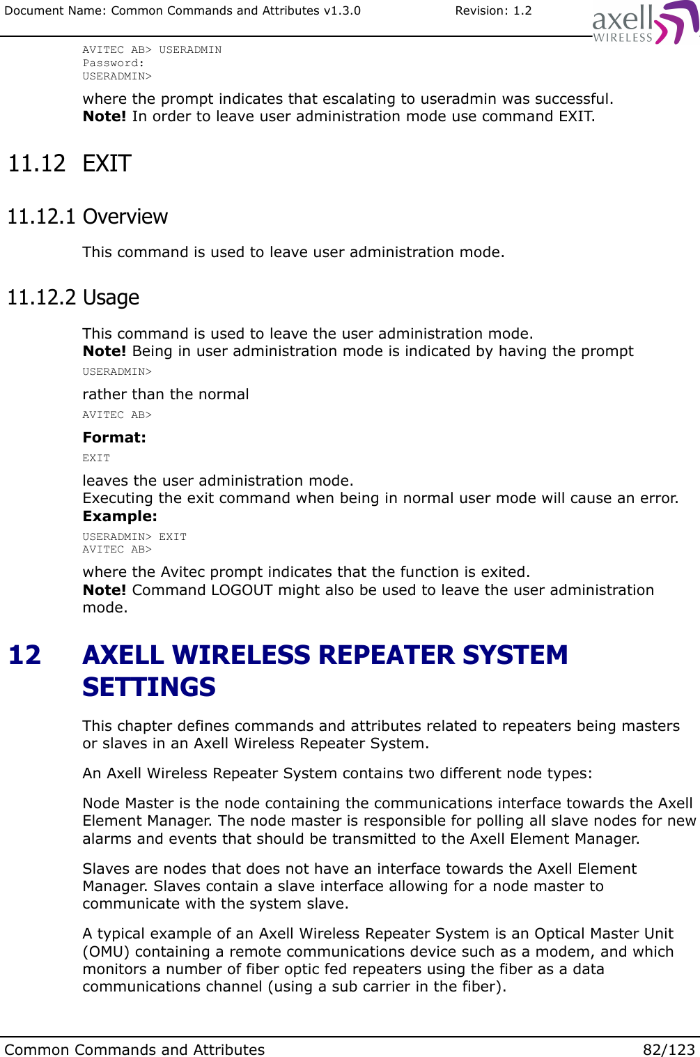 Document Name: Common Commands and Attributes v1.3.0                       Revision: 1.2AVITEC AB&gt; USERADMINPassword:USERADMIN&gt;where the prompt indicates that escalating to useradmin was successful.Note! In order to leave user administration mode use command EXIT. 11.12  EXIT 11.12.1 OverviewThis command is used to leave user administration mode. 11.12.2 UsageThis command is used to leave the user administration mode.Note! Being in user administration mode is indicated by having the promptUSERADMIN&gt;rather than the normalAVITEC AB&gt;Format:EXITleaves the user administration mode.Executing the exit command when being in normal user mode will cause an error.Example:USERADMIN&gt; EXITAVITEC AB&gt;where the Avitec prompt indicates that the function is exited.Note! Command LOGOUT might also be used to leave the user administration mode. 12  AXELL WIRELESS REPEATER SYSTEM SETTINGSThis chapter defines commands and attributes related to repeaters being masters or slaves in an Axell Wireless Repeater System.An Axell Wireless Repeater System contains two different node types:Node Master is the node containing the communications interface towards the Axell Element Manager. The node master is responsible for polling all slave nodes for new alarms and events that should be transmitted to the Axell Element Manager.Slaves are nodes that does not have an interface towards the Axell Element Manager. Slaves contain a slave interface allowing for a node master to communicate with the system slave. A typical example of an Axell Wireless Repeater System is an Optical Master Unit (OMU) containing a remote communications device such as a modem, and which monitors a number of fiber optic fed repeaters using the fiber as a data communications channel (using a sub carrier in the fiber).Common Commands and Attributes 82/123