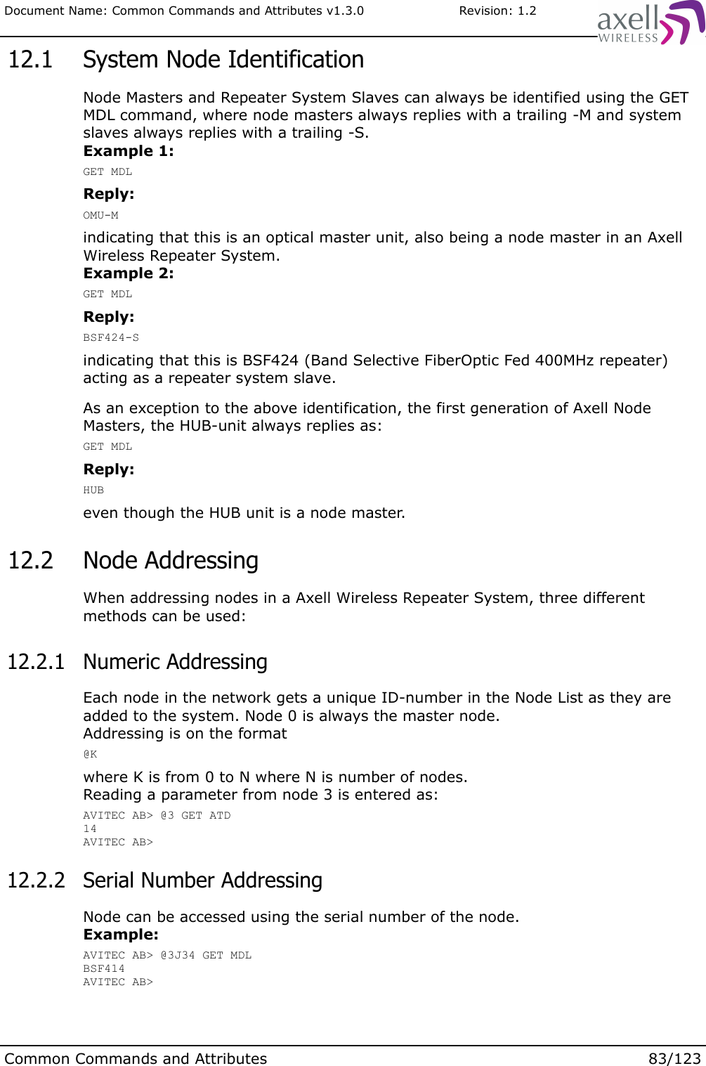 Document Name: Common Commands and Attributes v1.3.0                       Revision: 1.2 12.1  System Node IdentificationNode Masters and Repeater System Slaves can always be identified using the GET MDL command, where node masters always replies with a trailing -M and system slaves always replies with a trailing -S.Example 1:GET MDLReply:OMU-Mindicating that this is an optical master unit, also being a node master in an Axell Wireless Repeater System.Example 2:GET MDLReply:BSF424-Sindicating that this is BSF424 (Band Selective FiberOptic Fed 400MHz repeater) acting as a repeater system slave.As an exception to the above identification, the first generation of Axell Node Masters, the HUB-unit always replies as:GET MDLReply:HUBeven though the HUB unit is a node master. 12.2  Node AddressingWhen addressing nodes in a Axell Wireless Repeater System, three different methods can be used: 12.2.1  Numeric AddressingEach node in the network gets a unique ID-number in the Node List as they are added to the system. Node 0 is always the master node. Addressing is on the format@Kwhere K is from 0 to N where N is number of nodes.Reading a parameter from node 3 is entered as:AVITEC AB&gt; @3 GET ATD14AVITEC AB&gt; 12.2.2  Serial Number AddressingNode can be accessed using the serial number of the node.Example:AVITEC AB&gt; @3J34 GET MDLBSF414AVITEC AB&gt;Common Commands and Attributes 83/123