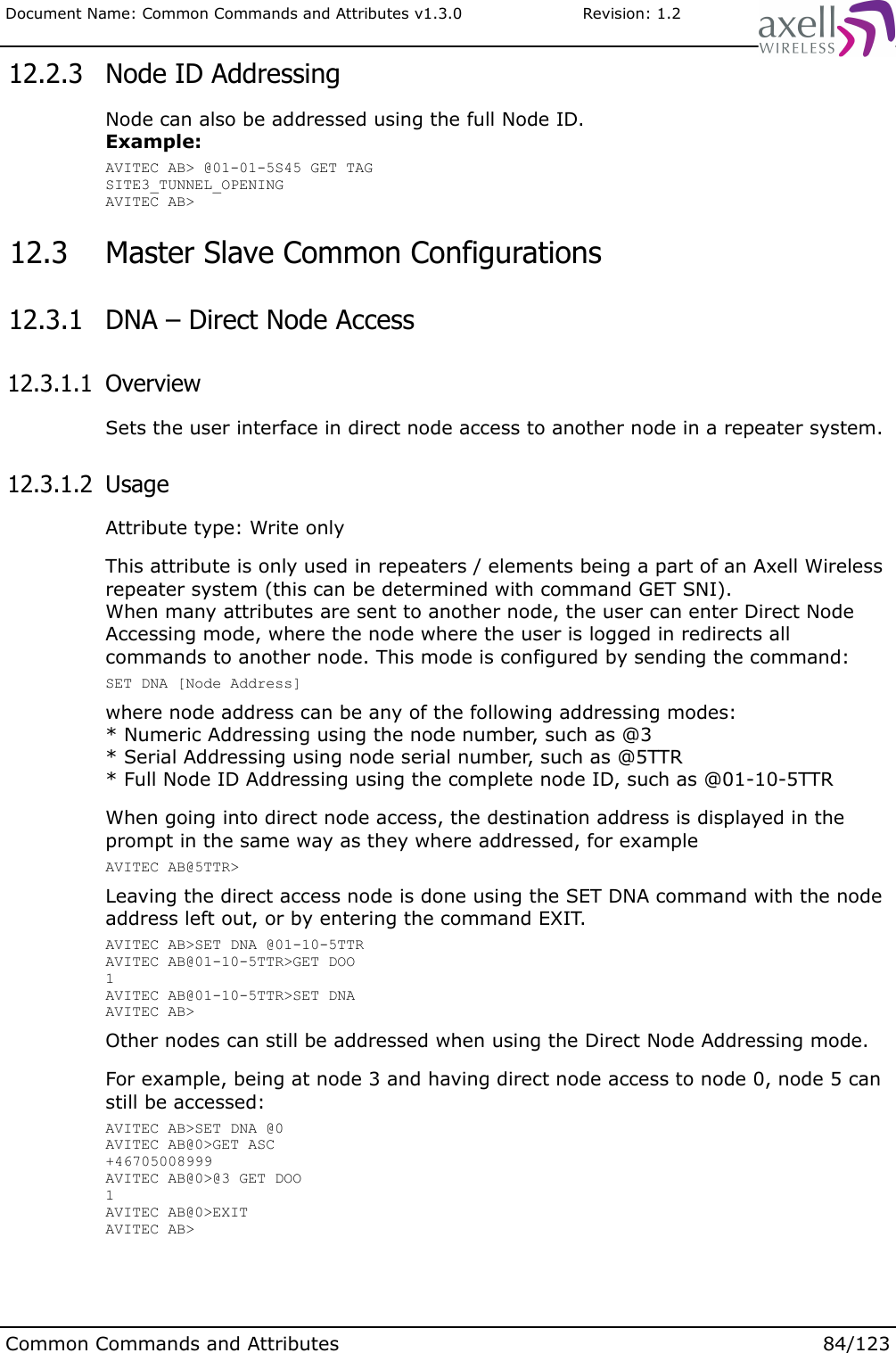 Document Name: Common Commands and Attributes v1.3.0                       Revision: 1.2 12.2.3  Node ID AddressingNode can also be addressed using the full Node ID.Example:AVITEC AB&gt; @01-01-5S45 GET TAGSITE3_TUNNEL_OPENINGAVITEC AB&gt; 12.3  Master Slave Common Configurations 12.3.1  DNA – Direct Node Access 12.3.1.1  OverviewSets the user interface in direct node access to another node in a repeater system. 12.3.1.2  UsageAttribute type: Write onlyThis attribute is only used in repeaters / elements being a part of an Axell Wireless repeater system (this can be determined with command GET SNI).When many attributes are sent to another node, the user can enter Direct Node Accessing mode, where the node where the user is logged in redirects all commands to another node. This mode is configured by sending the command:SET DNA [Node Address]where node address can be any of the following addressing modes:* Numeric Addressing using the node number, such as @3* Serial Addressing using node serial number, such as @5TTR* Full Node ID Addressing using the complete node ID, such as @01-10-5TTRWhen going into direct node access, the destination address is displayed in the prompt in the same way as they where addressed, for exampleAVITEC AB@5TTR&gt;Leaving the direct access node is done using the SET DNA command with the node address left out, or by entering the command EXIT.AVITEC AB&gt;SET DNA @01-10-5TTRAVITEC AB@01-10-5TTR&gt;GET DOO1AVITEC AB@01-10-5TTR&gt;SET DNAAVITEC AB&gt; Other nodes can still be addressed when using the Direct Node Addressing mode.For example, being at node 3 and having direct node access to node 0, node 5 can still be accessed:AVITEC AB&gt;SET DNA @0AVITEC AB@0&gt;GET ASC+46705008999AVITEC AB@0&gt;@3 GET DOO1AVITEC AB@0&gt;EXITAVITEC AB&gt;Common Commands and Attributes 84/123