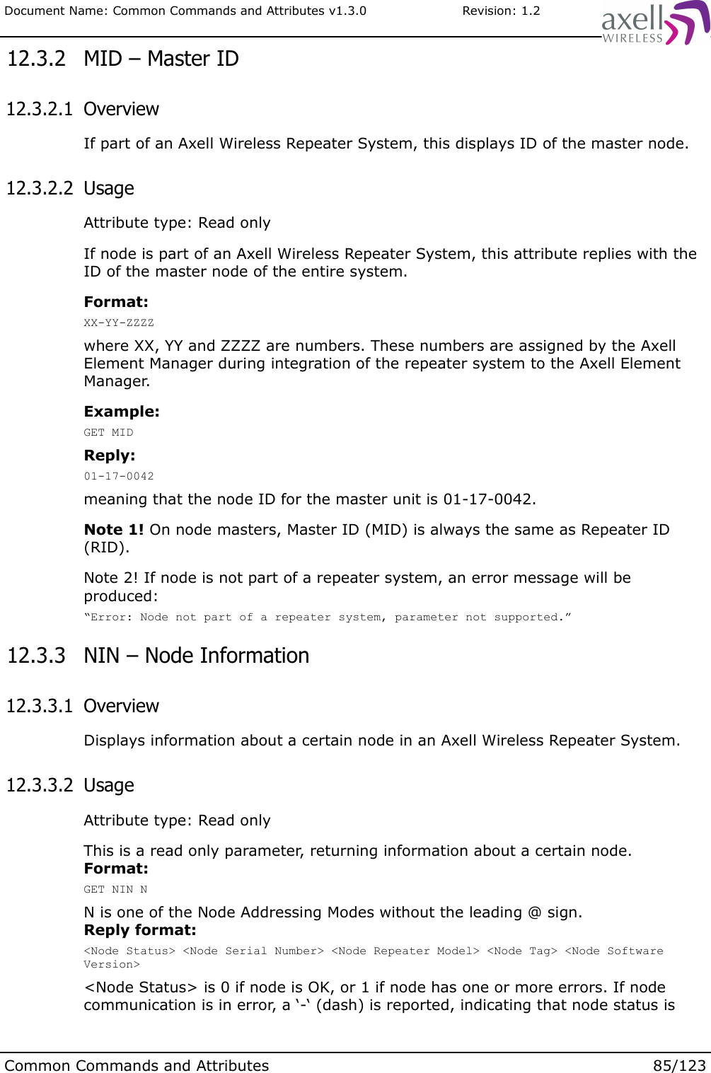 Document Name: Common Commands and Attributes v1.3.0                       Revision: 1.2 12.3.2  MID – Master ID 12.3.2.1  OverviewIf part of an Axell Wireless Repeater System, this displays ID of the master node. 12.3.2.2  UsageAttribute type: Read onlyIf node is part of an Axell Wireless Repeater System, this attribute replies with the ID of the master node of the entire system. Format:XX-YY-ZZZZwhere XX, YY and ZZZZ are numbers. These numbers are assigned by the Axell Element Manager during integration of the repeater system to the Axell Element Manager.Example:GET MIDReply:01-17-0042meaning that the node ID for the master unit is 01-17-0042.Note 1! On node masters, Master ID (MID) is always the same as Repeater ID (RID).Note 2! If node is not part of a repeater system, an error message will be produced:“Error: Node not part of a repeater system, parameter not supported.” 12.3.3  NIN – Node Information 12.3.3.1  OverviewDisplays information about a certain node in an Axell Wireless Repeater System. 12.3.3.2  UsageAttribute type: Read onlyThis is a read only parameter, returning information about a certain node.Format:GET NIN NN is one of the Node Addressing Modes without the leading @ sign.Reply format:&lt;Node Status&gt; &lt;Node Serial Number&gt; &lt;Node Repeater Model&gt; &lt;Node Tag&gt; &lt;Node Software Version&gt;&lt;Node Status&gt; is 0 if node is OK, or 1 if node has one or more errors. If node communication is in error, a ‘-‘ (dash) is reported, indicating that node status is Common Commands and Attributes 85/123