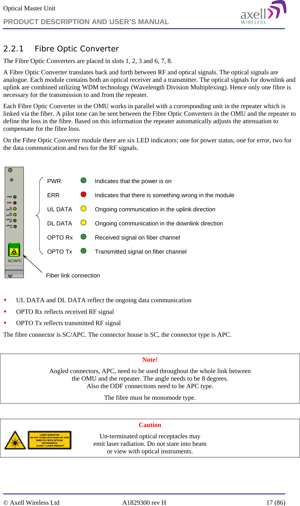 Optical Master Unit PRODUCT DESCRIPTION AND USER’S MANUAL   © Axell Wireless Ltd  A1829300 rev H  17 (86)  2.2.1 Fibre Optic Converter The Fibre Optic Converters are placed in slots 1, 2, 3 and 6, 7, 8. A Fibre Optic Converter translates back and forth between RF and optical signals. The optical signals are analogue. Each module contains both an optical receiver and a transmitter. The optical signals for downlink and uplink are combined utilizing WDM technology (Wavelength Division Multiplexing). Hence only one fibre is necessary for the transmission to and from the repeater.  Each Fibre Optic Converter in the OMU works in parallel with a corresponding unit in the repeater which is linked via the fiber. A pilot tone can be sent between the Fibre Optic Converters in the OMU and the repeater to define the loss in the fibre. Based on this information the repeater automatically adjusts the attenuation to compensate for the fibre loss.  On the Fibre Optic Converter module there are six LED indicators; one for power status, one for error, two for the data communication and two for the RF signals.   ERRPWRULDATADLDATAOPTORxOPTOTxSC/APCPWR Indicates that the power is onERR Indicates that there is something wrong in the moduleUL DATA Ongoing communication in the uplink directionDL DATA Ongoing communication in the downlink directionOPTO Rx Received signal on fiber channelOPTO Tx Transmitted signal on fiber channel Fiber link connection   UL DATA and DL DATA reflect the ongoing data communication   OPTO Rx reflects received RF signal  OPTO Tx reflects transmitted RF signal The fibre connector is SC/APC. The connector house is SC, the connector type is APC.  Note! Angled connectors, APC, need to be used throughout the whole link between  the OMU and the repeater. The angle needs to be 8 degrees.  Also the ODF connections need to be APC type.  The fibre must be monomode type.   Caution Un-terminated optical receptacles may  emit laser radiation. Do not stare into beam  or view with optical instruments. 