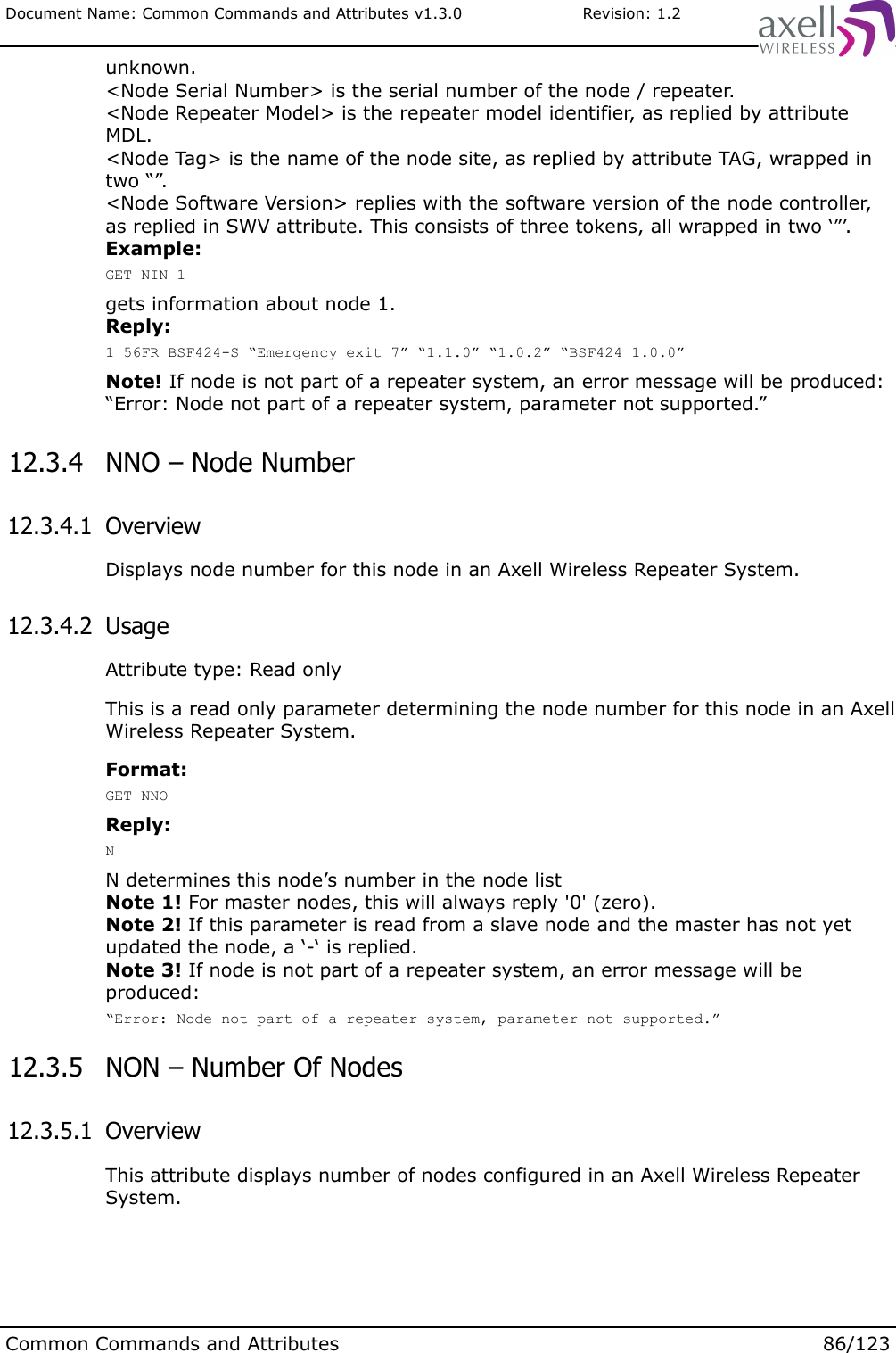 Document Name: Common Commands and Attributes v1.3.0                       Revision: 1.2unknown.&lt;Node Serial Number&gt; is the serial number of the node / repeater.&lt;Node Repeater Model&gt; is the repeater model identifier, as replied by attribute MDL.&lt;Node Tag&gt; is the name of the node site, as replied by attribute TAG, wrapped in two “”.&lt;Node Software Version&gt; replies with the software version of the node controller, as replied in SWV attribute. This consists of three tokens, all wrapped in two ‘”’.Example:GET NIN 1gets information about node 1.Reply:1 56FR BSF424-S “Emergency exit 7” “1.1.0” “1.0.2” “BSF424 1.0.0”Note! If node is not part of a repeater system, an error message will be produced:“Error: Node not part of a repeater system, parameter not supported.” 12.3.4  NNO – Node Number 12.3.4.1  OverviewDisplays node number for this node in an Axell Wireless Repeater System. 12.3.4.2  UsageAttribute type: Read onlyThis is a read only parameter determining the node number for this node in an Axell Wireless Repeater System.Format:GET NNOReply:NN determines this node’s number in the node listNote 1! For master nodes, this will always reply &apos;0&apos; (zero).Note 2! If this parameter is read from a slave node and the master has not yet updated the node, a ‘-‘ is replied.Note 3! If node is not part of a repeater system, an error message will be produced:“Error: Node not part of a repeater system, parameter not supported.” 12.3.5  NON – Number Of Nodes 12.3.5.1  OverviewThis attribute displays number of nodes configured in an Axell Wireless Repeater System.Common Commands and Attributes 86/123