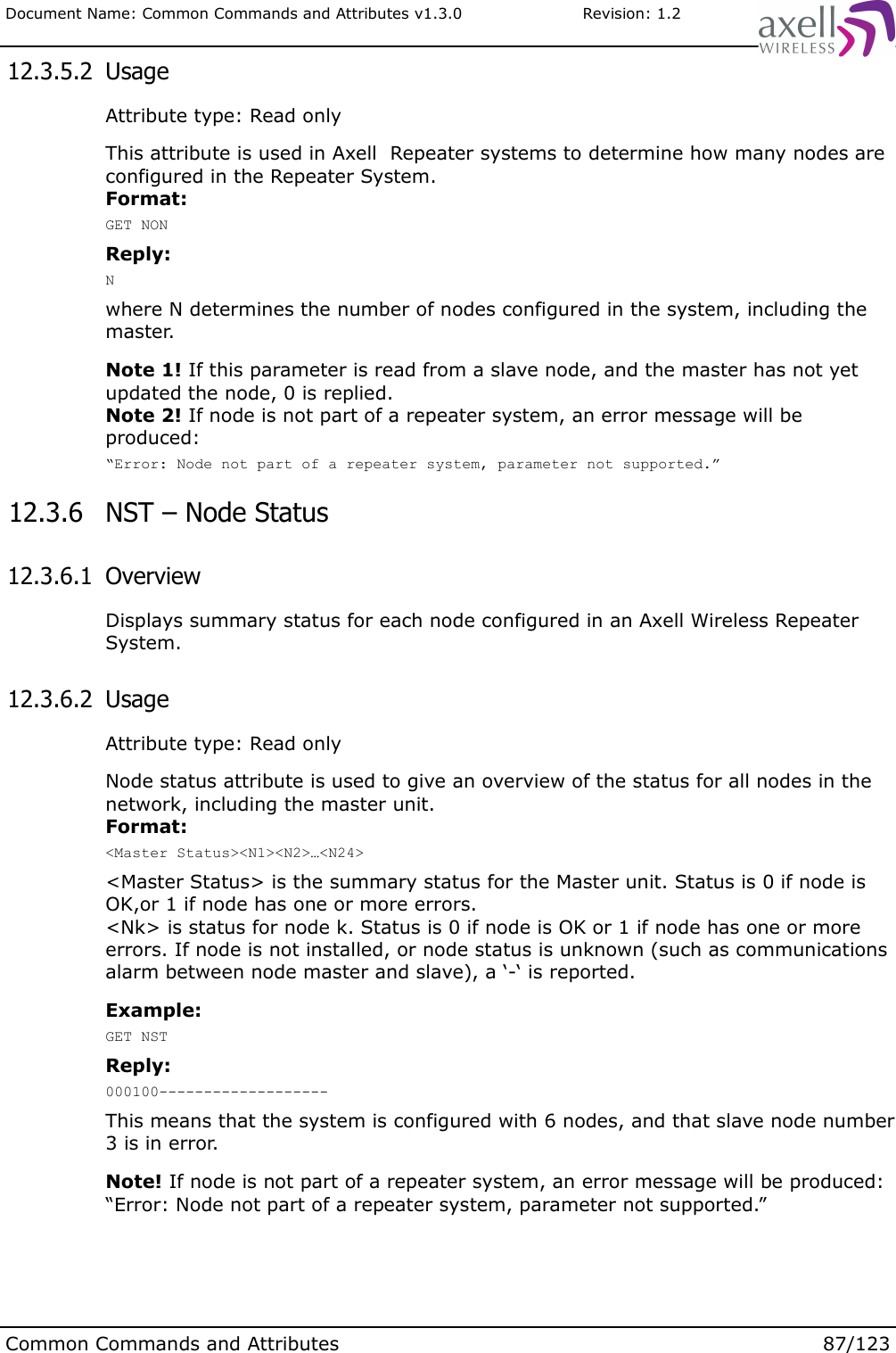 Document Name: Common Commands and Attributes v1.3.0                       Revision: 1.2 12.3.5.2  UsageAttribute type: Read onlyThis attribute is used in Axell  Repeater systems to determine how many nodes are configured in the Repeater System.Format:GET NONReply:Nwhere N determines the number of nodes configured in the system, including the master. Note 1! If this parameter is read from a slave node, and the master has not yet updated the node, 0 is replied. Note 2! If node is not part of a repeater system, an error message will be produced:“Error: Node not part of a repeater system, parameter not supported.” 12.3.6  NST – Node Status 12.3.6.1  OverviewDisplays summary status for each node configured in an Axell Wireless Repeater System. 12.3.6.2  UsageAttribute type: Read onlyNode status attribute is used to give an overview of the status for all nodes in the network, including the master unit. Format:&lt;Master Status&gt;&lt;N1&gt;&lt;N2&gt;…&lt;N24&gt;&lt;Master Status&gt; is the summary status for the Master unit. Status is 0 if node is OK,or 1 if node has one or more errors.&lt;Nk&gt; is status for node k. Status is 0 if node is OK or 1 if node has one or more errors. If node is not installed, or node status is unknown (such as communications alarm between node master and slave), a ‘-‘ is reported.Example:GET NSTReply:000100-------------------This means that the system is configured with 6 nodes, and that slave node number 3 is in error.Note! If node is not part of a repeater system, an error message will be produced:“Error: Node not part of a repeater system, parameter not supported.”Common Commands and Attributes 87/123