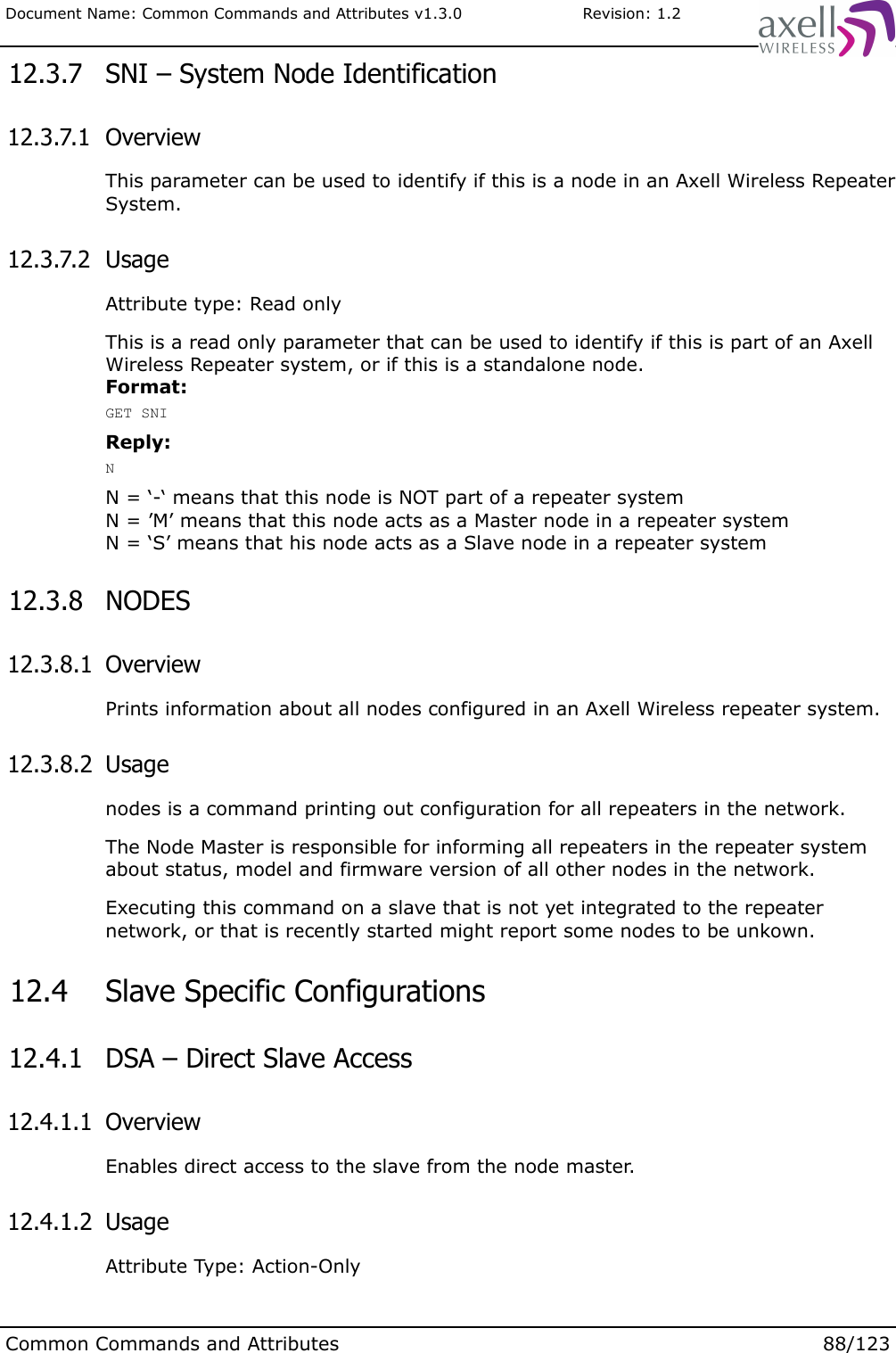 Document Name: Common Commands and Attributes v1.3.0                       Revision: 1.2 12.3.7  SNI – System Node Identification 12.3.7.1  OverviewThis parameter can be used to identify if this is a node in an Axell Wireless Repeater System. 12.3.7.2  UsageAttribute type: Read onlyThis is a read only parameter that can be used to identify if this is part of an Axell Wireless Repeater system, or if this is a standalone node.Format:GET SNIReply:NN = ‘-‘ means that this node is NOT part of a repeater systemN = ’M’ means that this node acts as a Master node in a repeater systemN = ‘S’ means that his node acts as a Slave node in a repeater system 12.3.8  NODES  12.3.8.1  OverviewPrints information about all nodes configured in an Axell Wireless repeater system. 12.3.8.2  Usagenodes is a command printing out configuration for all repeaters in the network.The Node Master is responsible for informing all repeaters in the repeater system about status, model and firmware version of all other nodes in the network. Executing this command on a slave that is not yet integrated to the repeater network, or that is recently started might report some nodes to be unkown. 12.4  Slave Specific Configurations 12.4.1  DSA – Direct Slave Access 12.4.1.1  OverviewEnables direct access to the slave from the node master. 12.4.1.2  UsageAttribute Type: Action-OnlyCommon Commands and Attributes 88/123