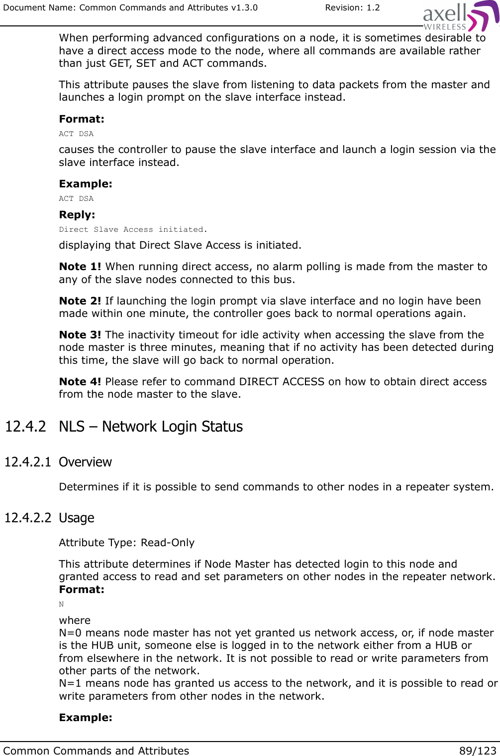 Document Name: Common Commands and Attributes v1.3.0                       Revision: 1.2When performing advanced configurations on a node, it is sometimes desirable to have a direct access mode to the node, where all commands are available rather than just GET, SET and ACT commands.This attribute pauses the slave from listening to data packets from the master and launches a login prompt on the slave interface instead.Format:ACT DSAcauses the controller to pause the slave interface and launch a login session via the slave interface instead.Example:ACT DSAReply:Direct Slave Access initiated.displaying that Direct Slave Access is initiated.Note 1! When running direct access, no alarm polling is made from the master to any of the slave nodes connected to this bus.Note 2! If launching the login prompt via slave interface and no login have been made within one minute, the controller goes back to normal operations again.Note 3! The inactivity timeout for idle activity when accessing the slave from the node master is three minutes, meaning that if no activity has been detected during this time, the slave will go back to normal operation.Note 4! Please refer to command DIRECT ACCESS on how to obtain direct access from the node master to the slave. 12.4.2  NLS – Network Login Status 12.4.2.1  OverviewDetermines if it is possible to send commands to other nodes in a repeater system. 12.4.2.2  UsageAttribute Type: Read-OnlyThis attribute determines if Node Master has detected login to this node and granted access to read and set parameters on other nodes in the repeater network.Format:Nwhere N=0 means node master has not yet granted us network access, or, if node master is the HUB unit, someone else is logged in to the network either from a HUB or from elsewhere in the network. It is not possible to read or write parameters from other parts of the network.N=1 means node has granted us access to the network, and it is possible to read or write parameters from other nodes in the network.Example:Common Commands and Attributes 89/123